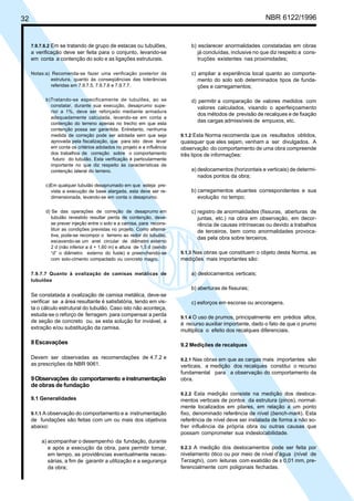 32 NBR 6122/1996
7.9.7.6.2 Em se tratando de grupo de estacas ou tubulões,
a verificação deve ser feita para o conjunto, levando-se
em conta a contenção do solo e as ligações estruturais.
Notas:a) Recomenda-se fazer uma verificação posterior da
estrutura, quanto às conseqüências das tolerâncias
referidas em 7.9.7.5, 7.9.7.6 e 7.9.7.7.
b)Tratando-se especificamente de tubulões, ao se
constatar, durante sua execução, desaprumo supe-
rior a 1%, deve ser reforçado mediante armadura
adequadamente calculada, levando-se em conta a
contenção do terreno apenas no trecho em que esta
contenção possa ser garantida. Entretanto, nenhuma
medida de correção pode ser adotada sem que seja
aprovada pela fiscalização, que para isto deve levar
em conta os critérios adotados no projeto e a influência
dos trabalhos de correção sobre o comportamento
futuro do tubulão. Esta verificação é particularmente
importante no que diz respeito às características de
contenção lateral do terreno.
c)Em qualquer tubulão desaprumado em que esteja pre-
vista a execução de base alargada, esta deve ser re-
dimensionada, levando-se em conta o desaprumo.
d) Se das operações de correção de desaprumo em
tubulão revestido resultar perda de contenção, deve-
se prever injeção entre o solo e a camisa, para recons-
tituir as condições previstas no projeto. Como alterna-
tiva, pode-se recompor o terreno ao redor do tubulão,
escavando-se um anel circular de diâmetro externo
2 d (não inferior a d + 1,60 m) e altura de 1,5 d (sendo
“d” o diâmetro externo do fuste) e preenchendo-se
com solo-cimento compactado ou concreto magro.
7.9.7.7 Quanto à ovalização de camisas metálicas de
tubulões
Se constatada a ovalização de camisa metálica, deve-se
verificar se a área resultante é satisfatória, tendo em vis-
ta o cálculo estrutural do tubulão. Caso isto não aconteça,
estuda-se o reforço de ferragem para compensar a perda
de seção de concreto ou, se esta solução for inviável, a
extração e/ou substituição da camisa.
8 Escavações
Devem ser observadas as recomendações de 4.7.2 e
as prescrições da NBR 9061.
9Observações do comportamento einstrumentação
de obras de fundação
9.1 Generalidades
9.1.1 A observação do comportamento e a instrumentação
de fundações são feitas com um ou mais dos objetivos
abaixo:
a) acompanhar o desempenho da fundação, durante
e após a execução da obra, para permitir tomar,
em tempo, as providências eventualmente neces-
sárias, a fim de garantir a utilização e a segurança
da obra;
b) esclarecer anormalidades constatadas em obras
já concluídas, inclusive no que diz respeito a cons-
truções existentes nas proximidades;
c) ampliar a experiência local quanto ao comporta-
mento do solo sob determinados tipos de funda-
ções e carregamentos;
d) permitir a comparação de valores medidos com
valores calculados, visando o aperfeiçoamento
dos métodos de previsão de recalques e de fixação
das cargas admissíveis de empuxos, etc.
9.1.2 Esta Norma recomenda que os resultados obtidos,
quaisquer que eles sejam, venham a ser divulgados. A
observação do comportamento de uma obra compreende
três tipos de informações:
a) deslocamentos (horizontais e verticais) de determi-
nados pontos da obra;
b) carregamentos atuantes correspondentes e sua
evolução no tempo;
c) registro de anormalidades (fissuras, aberturas de
juntas, etc.) na obra em observação, em decor-
rência de causas intrínsecas ou devido a trabalhos
de terceiros, bem como anormalidades provoca-
das pela obra sobre terceiros.
9.1.3 Nas obras que constituem o objeto desta Norma, as
medições mais importantes são:
a) deslocamentos verticais;
b) aberturas de fissuras;
c) esforços em escoras ou ancoragens.
9.1.4 O uso de prumos, principalmente em prédios altos,
é recurso auxiliar importante, dado o fato de que o prumo
multiplica o efeito dos recalques diferenciais.
9.2 Medições de recalques
9.2.1 Nas obras em que as cargas mais importantes são
verticais, a medição dos recalques constitui o recurso
fundamental para a observação do comportamento da
obra.
9.2.2 Esta medição consiste na medição dos desloca-
mentos verticais de pontos da estrutura (pinos), normal-
mente localizados em pilares, em relação a um ponto
fixo, denominado referência de nível (bench-mark). Esta
referência de nível deve ser instalada de forma a não so-
frer influência da própria obra ou outras causas que
possam comprometer sua indeslocabilidade.
9.2.3 A medição dos deslocamentos pode ser feita por
nivelamento ótico ou por meio de nível d’água (nível de
Terzaghi), com leituras com exatidão de ± 0,01 mm, pre-
ferencialmente com poligonais fechadas.
Cópia não autorizada
 