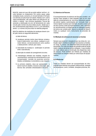 NBR 6122/1996 33
9.2.4 Há casos em que não se pode realizar nenhum cir-
cuito fechado no nivelamento. Em outros casos, pelas
condições locais, somente um circuito fechado é formado
e os demais circuitos ficam em aberto. Nestes e em outros
casos semelhantes, não cabe utilizar nos cálculos de es-
critório o método dos mínimos quadrados. Faz-se tão
somente a distribuição do erro de fechamento em cada
circuito pelo número de pinos deste circuito, desde que o
erro de fechamento seja inferior a 0,017 η, em milímetros,
sendo η o número de pinos lidos na referida poligonal.
9.2.5 Os relatórios de medições de recalques devem con-
ter pelo menos os seguintes elementos:
a) data da leitura;
b) recalques parciais (entre duas leituras consecu-
tivas) e totais (entre uma leitura qualquer e a pri-
meira leitura), convencionando-se como positivo
o deslocamento vertical para baixo;
c) velocidade de recalque e aceleração no período
entre duas leituras;
d) descrição do estado de carregamento da obra;
e) metodologia utilizada nas medidas, traçado do
caminhamento, eventual erro de fechamento e sua
compensação, menção de possíveis anorma-
lidades constatadas e comentários a seu respeito.
f) no primeiro relatório, deve ser apresentado o
bench-mark em detalhe, inclusive a descrição geo-
técnica das camadas atravessadas e de apoio.
9.3 Abertura de fissuras
O acompanhamento da abertura de fissuras constitui um
recurso mais simples e mais expedito para se ter uma
idéia do comportamento de uma obra, sobretudo quando
ela estiver sujeita a perturbações de evolução mais ou
menos rápida no tempo (por exemplo, durante a execução
de obra vizinha). Este acompanhamento é feito medindo-
se periodicamente as diagonais de um retângulo traçado,
de sorte a ser cortado pela fissura ou através de fissurô-
metro ou qualquer outro instrumento de precisão de
medida.
9.4 Medição de esforços em escoras ou tirantes
Sempre que possível é desejável que nas obras de con-
tenção sejam medidos os esforços nas escoras ou tirantes,
ao longo do tempo nas diferentes fases de execução da
escavação. Por meio de células de pressão pode-se ainda
medir o empuxo de terras contra o anteparo, o que constitui
um dado valioso para a construção dos diagramas reais
de empuxo. Pode também ser inferido por medidas de
deformação do anteparo feitas por vários tipos de equipa-
mentos.
9.5 Influências
Todas as medidas devem ser acompanhadas de infor-
mações sobre fatores que possam influenciá-las: variação
de temperatura, vento, umidade, vibrações próximas, etc.
Cópia não autorizada
 