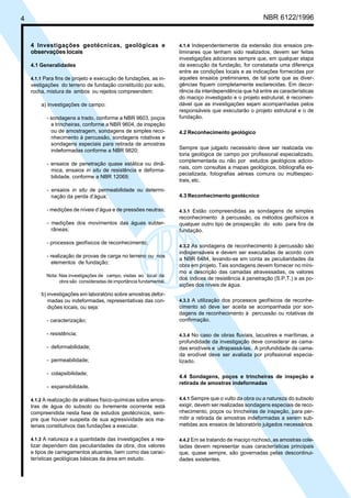4 NBR 6122/1996
4.1.4 Independentemente da extensão dos ensaios pre-
liminares que tenham sido realizados, devem ser feitas
investigações adicionais sempre que, em qualquer etapa
da execução da fundação, for constatada uma diferença
entre as condições locais e as indicações fornecidas por
aqueles ensaios preliminares, de tal sorte que as diver-
gências fiquem completamente esclarecidas. Em decor-
rência da interdependência que há entre as características
do maciço investigado e o projeto estrutural, é recomen-
dável que as investigações sejam acompanhadas pelos
responsáveis que executarão o projeto estrutural e o de
fundação.
4.2 Reconhecimento geológico
Sempre que julgado necessário deve ser realizada vis-
toria geológica de campo por profissional especializado,
complementada ou não por estudos geológicos adicio-
nais, com consultas a mapas geológicos, bibliografia es-
pecializada, fotografias aéreas comuns ou multiespec-
trais, etc.
4.3 Reconhecimento geotécnico
4.3.1 Estão compreendidas as sondagens de simples
reconhecimento à percussão, os métodos geofísicos e
qualquer outro tipo de prospecção do solo para fins de
fundação.
4.3.2 As sondagens de reconhecimento à percussão são
indispensáveis e devem ser executadas de acordo com
a NBR 6484, levando-se em conta as peculiaridades da
obra em projeto. Tais sondagens devem fornecer no míni-
mo a descrição das camadas atravessadas, os valores
dos índices de resistência à penetração (S.P.T.) e as po-
sições dos níveis de água.
4.3.3 A utilização dos processos geofísicos de reconhe-
cimento só deve ser aceita se acompanhada por son-
dagens de reconhecimento à percussão ou rotativas de
confirmação.
4.3.4 No caso de obras fluviais, lacustres e marítimas, a
profundidade da investigação deve considerar as cama-
das erodíveis e ultrapassá-las. A profundidade da cama-
da erodível deve ser avaliada por profissional especia-
lizado.
4.4 Sondagens, poços e trincheiras de inspeção e
retirada de amostras indeformadas
4.4.1 Sempre que o vulto da obra ou a natureza do subsolo
exigir, devem ser realizadas sondagens especiais de reco-
nhecimento, poços ou trincheiras de inspeção, para per-
mitir a retirada de amostras indeformadas a serem sub-
metidas aos ensaios de laboratório julgados necessários.
4.4.2 Em se tratando de maciço rochoso, as amostras cole-
tadas devem representar suas características principais
que, quase sempre, são governadas pelas descontinui-
dades existentes.
4 Investigações geotécnicas, geológicas e
observações locais
4.1 Generalidades
4.1.1 Para fins de projeto e execução de fundações, as in-
vestigações do terreno de fundação constituído por solo,
rocha, mistura de ambos ou rejeitos compreendem:
a) investigações de campo:
- sondagens a trado, conforme a NBR 9603, poços
e trincheiras, conforme a NBR 9604, de inspeção
ou de amostragem, sondagens de simples reco-
nhecimento à percussão, sondagens rotativas e
sondagens especiais para retirada de amostras
indeformadas conforme a NBR 9820;
- ensaios de penetração quase estática ou dinâ-
mica, ensaios in situ de resistência e deforma-
bilidade, conforme a NBR 12069;
- ensaios in situ de permeabilidade ou determi-
nação da perda d’água;
- medições de níveis d’água e de pressões neutras;
- medições dos movimentos das águas subter-
râneas;
- processos geofísicos de reconhecimento;
- realização de provas de carga no terreno ou nos
elementos de fundação;
Nota: Nas investigações de campo, visitas ao local da
obra são consideradas de importância fundamental.
b) investigações em laboratório sobre amostras defor-
madas ou indeformadas, representativas das con-
dições locais, ou seja:
- caracterização;
- resistência;
- deformabilidade;
- permeabilidade;
- colapsibilidade;
- expansibilidade.
4.1.2 A realização de análises físico-químicas sobre amos-
tras de água do subsolo ou livremente ocorrente está
compreendida nesta fase de estudos geotécnicos, sem-
pre que houver suspeita de sua agressividade aos ma-
teriais constitutivos das fundações a executar.
4.1.3 A natureza e a quantidade das investigações a rea-
lizar dependem das peculiaridades da obra, dos valores
e tipos de carregamentos atuantes, bem como das carac-
terísticas geológicas básicas da área em estudo.
Cópia não autorizada
 