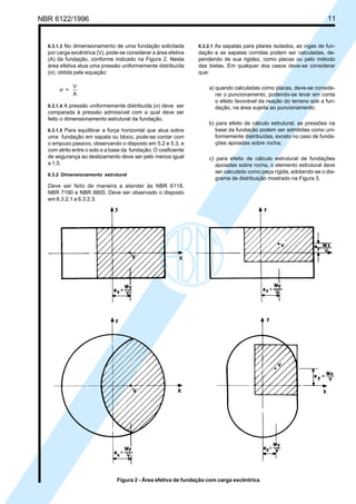Cópia não autorizada
NBR 6122/1996                                                                                                         11


  6.3.1.3 No dimensionamento de uma fundação solicitada         6.3.2.1 As sapatas para pilares isolados, as vigas de fun-
  por carga excêntrica (V), pode-se considerar a área efetiva   dação e as sapatas corridas podem ser calculadas, de-
  (A) da fundação, conforme indicado na Figura 2. Nesta         pendendo de sua rigidez, como placas ou pelo método
  área efetiva atua uma pressão uniformemente distribuída       das bielas. Em qualquer dos casos deve-se considerar
  (σ), obtida pela equação:                                     que:

             V                                                      a) quando calculadas como placas, deve-se conside-
       σ =
             A                                                         rar o puncionamento, podendo-se levar em conta
                                                                       o efeito favorável da reação do terreno sob a fun-
  6.3.1.4 A pressão uniformemente distribuída (σ) deve ser             dação, na área sujeita ao puncionamento;
  comparada à pressão admissível com a qual deve ser
  feito o dimensionamento estrutural da fundação.
                                                                    b) para efeito de cálculo estrutural, as pressões na
  6.3.1.5 Para equilibrar a força horizontal que atua sobre            base da fundação podem ser admitidas como uni-
  uma fundação em sapata ou bloco, pode-se contar com                  formemente distribuídas, exceto no caso de funda-
  o empuxo passivo, observando o disposto em 5.2 e 5.3, e              ções apoiadas sobre rocha;
  com atrito entre o solo e a base da fundação. O coeficiente
  de segurança ao deslizamento deve ser pelo menos igual            c) para efeito de cálculo estrutural de fundações
  a 1,5.                                                               apoiadas sobre rocha, o elemento estrutural deve
                                                                       ser calculado como peça rígida, adotando-se o dia-
  6.3.2 Dimensionamento estrutural
                                                                       grama de distribuição mostrado na Figura 3.
  Deve ser feito de maneira a atender às NBR 6118,
  NBR 7190 e NBR 8800. Deve ser observado o disposto
  em 6.3.2.1 a 6.3.2.3.




                               Figura 2 - Área efetiva de fundação com carga excêntrica
 