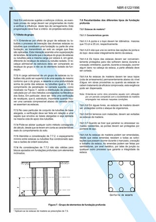 Cópia não autorizada
16                                                                                                           NBR 6122/1996


     7.6.2 Em estruturas sujeitas a esforços cíclicos, as even-        7.8 Peculiaridades dos diferentes tipos de fundação
     tuais provas de carga devem ser programadas de modo               profunda
     a verificar a influência deste tipo de carregamento. Esta
     programação deve ficar a critério do projetista estrutural.       7.8.1 Estacas de madeira1)

     7.7 Efeito de grupo                                               7.8.1.1 Características gerais

     7.7.1 Entende-se por efeito de grupo de estacas ou tu-            7.8.1.1.1 A ponta e o topo devem ter diâmetros maiores
     bulões o processo de interação das diversas estacas ou            que 15 cm e 25 cm, respectivamente.
     tubulões que constituem uma fundação ou parte de uma
     fundação, ao transmitirem ao solo as cargas que lhes              7.8.1.1.2 A reta que une os centros das seções da ponta e
     são aplicadas. Esta interação acarreta uma superposição           do topo deve estar integralmente dentro da estaca.
     de tensões, de tal sorte que o recalque do grupo de estacas
     ou tubulões para a mesma carga por estaca é, em geral,            7.8.1.1.3 Os topos das estacas devem ser convenien-
     diferente do recalque da estaca ou tubulão isolado. O re-         temente protegidos para não sofrerem danos durante a
     calque admissível da estrutura deve ser comparado ao              cravação; entretanto, quando, durante a cravação, ocorrer
     recalque do grupo e não ao do elemento isolado da fun-            algum dano na cabeça da estaca, a parte afetada deve
     dação.                                                            ser cortada.

     7.7.2 A carga admissível de um grupo de estacas ou tu-
                                                                       7.8.1.1.4 As estacas de madeira devem ter seus topos
     bulões não pode ser superior à de uma sapata de mesmo             (cota de arrasamento) permanentemente abaixo do nível
     contorno que o do grupo, e assente a uma profundidade             d’água; em obras provisórias ou quando as estacas re-
     acima da ponta das estacas ou tubulões igual a 1/3 do
                                                                       cebem tratamento de eficácia comprovada, esta exigência
     comprimento de penetração na camada suporte, como                 pode ser dispensada.
     mostrado na Figura 7, sendo a distribuição de pressões
     calculada por um dos métodos consagrados na Mecânica
                                                                       Nota: Entende-se como obra provisória aquela com utilização
     dos Solos. Em particular, deve ser feita uma verificação                por um período compatível com a durabilidade da madeira
     de recalques, que é, sobretudo, importante quando hou-                  empregada nas estacas naquelas condições.
     ver uma camada compressível abaixo da camada onde
     se assentam as estacas.                                           7.8.1.1.5 Em águas livres, as estacas de madeira devem
                                                                       ser protegidas contra o ataque de organismos.
     7.7.3 No caso particular de conjunto de tubulões de base
     alargada, a verificação deve ser feita em relação a uma           7.8.1.1.6 Em terrenos com matacões, devem ser evitadas
     sapata que envolva as bases alargadas e seja apoiada              as estacas de madeira.
     na mesma cota de apoio dos tubulões.
                                                                       7.8.1.1.7 Quando se tiver que penetrar ou atravessar ca-
     7.7.4 Pode-se adotar qualquer outro método consagrado
                                                                       madas resistentes, as pontas devem ser protegidas por
     de cálculo, desde que se levem em conta as características        ponteira de aço.
     reais do comportamento do solo.
                                                                       7.8.1.1.8 As estacas de madeira podem ser emendadas,
     7.7.5 Atendida a consideração de 7.7.2, o espaçamento
                                                                       desde que estas emendas resistam a todas as solici-
     mínimo entre estacas ou tubulões fica condicionado ape-
                                                                       tações que possam ocorrer durante o manuseio, cravação
     nas a razões de ordem executiva.
                                                                       e trabalho da estaca. As emendas podem ser feitas por
     7.7.6 As considerações de 7.7.2 não são válidas para              sambladuras, por anel metálico, por talas de junção ou
     blocos apoiados em fundações profundas com elementos              qualquer outro processo que garanta a integridade da
     inclinados.                                                       estaca.




                                            Figura 7 - Grupo de elementos de fundação profunda

     1)
          Aplicam-se às estacas de madeira as prescrições de 7.9.
 