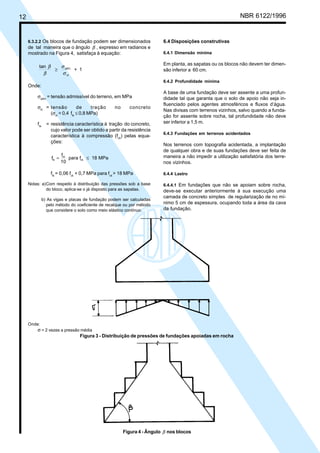 Cópia não autorizada

NBR 6122/1996

12

6.3.2.2 Os blocos de fundação podem ser dimensionados

6.4 Disposições construtivas

de tal maneira que o ângulo β , expresso em radianos e
mostrado na Figura 4, satisfaça à equação:

6.4.1 Dimensão mínima

Em planta, as sapatas ou os blocos não devem ter dimensão inferior a 60 cm.

tan β
σ adm
≥
+ 1
β
σ ct

6.4.2 Profundidade mínima

Onde:
σadm = tensão admissível do terreno, em MPa
de
tração
σct = tensão
(σct = 0,4 ftk ≤ 0,8 MPa)
ftk

no

concreto

= resistência característica à tração do concreto,
cujo valor pode ser obtido a partir da resistência
característica à compressão (fck) pelas equações:
ftk =

fck
para fck ≤ 18 MPa
10

ftk = 0,06 fck + 0,7 MPa para fck > 18 MPa
Notas: a)Com respeito à distribuição das pressões sob a base
do bloco, aplica-se o já disposto para as sapatas.
b) As vigas e placas de fundação podem ser calculadas
pelo método do coeficiente de recalque ou por método
que considere o solo como meio elástico contínuo.

A base de uma fundação deve ser assente a uma profundidade tal que garanta que o solo de apoio não seja influenciado pelos agentes atmosféricos e fluxos d’água.
Nas divisas com terrenos vizinhos, salvo quando a fundação for assente sobre rocha, tal profundidade não deve
ser inferior a 1,5 m.
6.4.3 Fundações em terrenos acidentados

Nos terrenos com topografia acidentada, a implantação
de qualquer obra e de suas fundações deve ser feita de
maneira a não impedir a utilização satisfatória dos terrenos vizinhos.
6.4.4 Lastro
6.4.4.1 Em fundações que não se apoiam sobre rocha,
deve-se executar anteriormente à sua execução uma
camada de concreto simples de regularização de no mínimo 5 cm de espessura, ocupando toda a área da cava
da fundação.

Onde:

σ = 2 vezes a pressão média
Figura 3 - Distribuição de pressões de fundações apoiadas em rocha

Figura 4 - Ângulo β nos blocos

 
