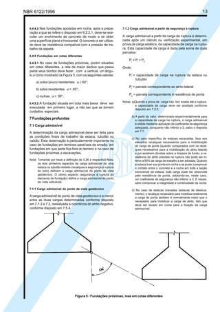 Cópia não autorizada

13

NBR 6122/1996

6.4.4.2 Nas fundações apoiadas em rocha, após a preparação a que se refere o disposto em 6.2.2.1, deve-se executar um enchimento de concreto de modo a se obter
uma superfície plana e horizontal. O concreto a ser utilizado deve ter resistência compatível com a pressão de trabalho da sapata.

7.1.2 Carga admissível a partir da segurança à ruptura

A carga admissível a partir da carga de ruptura é determinada após um cálculo ou verificação experimental, em
prova de carga estática, da capacidade de carga na ruptura. Esta capacidade de carga é dada pela soma de duas
parcelas:

6.4.5 Fundações em cotas diferentes
6.4.5.1 No caso de fundações próximas, porém situadas

em cotas diferentes, a reta de maior declive que passa
pelos seus bordos deve fazer, com a vertical, um ângulo α como mostrado na Figura 5, com os seguintes valores:
a) solos pouco resistentes: α ≥ 60°;

Pr = Pl + Pp
Onde :
Pr = capacidade de carga na ruptura da estaca ou
tubulão

b) solos resistentes: α = 45°;

Pl = parcela correspondente ao atrito lateral

c) rochas: α = 30°.

Pp = parcela correspondente à resistência de ponta

6.4.5.2 A fundação situada em cota mais baixa deve ser

executada em primeiro lugar, a não ser que se tomem
cuidados especiais.

7 Fundações profundas
7.1 Carga admissível
A determinação da carga admissível deve ser feita para
as condições finais de trabalho da estaca, tubulão ou
caixão. Esta observação é particularmente importante no
caso de fundações em terrenos passíveis de erosão, em
fundações em que parte fica fora do terreno e no caso de
fundações próximas a escavações.
Nota: Tomando por base a definição de 3.26 e respectiva Nota,
os dois primeiros aspectos da carga admissível de uma
estaca ou tubulão isolado (recalques e segurança à ruptura
do solo) definem a carga admissível do ponto de vista
geotécnico. O último aspecto (segurança à ruptura do
elemento de fundação) define a carga admissível do ponto
de vista estrutural.
7.1.1 Carga admissível do ponto de vista geotécnico

A carga admissível do ponto de vista geotécnico é a menor
entre as duas cargas determinadas conforme disposto
em 7.1.2 e 7.2, ressalvada a ocorrência do atrito negativo,
conforme disposto em 7.5.4.

Notas: a)Quando a prova de carga não for l evada até a ruptura,
a capacidade de carga deve ser avaliada conforme
disposto em 7.2.2.
b) A partir do valor determinado experimentalmente para
a capacidade de carga na ruptura, a carga admissível
é obtida mediante aplicação de coeficiente de segurança
adequado, conquanto não inferior a 2, salvo o disposto
em 7.7.
c) No caso específico de estacas escavadas, face aos
elevados recalques necessários para a mobilização
da carga de ponta (quando comparados com os recalques necessários para a mobilização do atrito lateral)
e por existirem dúvidas sobre a limpeza de fundo, a resistência de atrito prevista na ruptura não pode ser inferior a 80% da carga de trabalho a ser adotada. Quando
a estaca tiver sua ponta em rocha e se puder comprovar
o contato entre o concreto e a rocha em toda a seção
transversal da estaca, toda carga pode ser absorvida
pela resistência de ponta, adotando-se, neste caso,
um coeficiente de segurança não inferior a 3. É necessário comprovar a integridade e continuidade da rocha.
d) No caso de estacas cravadas (estacas de deslocamento), o recalque necessário para mobilizar totalmente
a carga de ponta também é normalmente maior que o
necessário para mobilizar a carga de atrito, fato que
deve ser levado em conta para a fixação da carga
admissível.

Figura 5 - Fundações próximas, mas em cotas diferentes

 