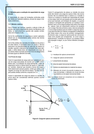 Cópia não autorizada

NBR 6122/1996

14

7.2 Métodos para a avaliação da capacidade de carga
do solo
A capacidade de carga de fundações profundas pode
ser obtida por métodos estáticos, provas de carga e métodos dinâmicos.
7.2.1 Métodos estáticos
7.2.1.1 Podem ser teóricos, quando o cálculo é feito de
acordo com teoria desenvolvida dentro da Mecânica dos
Solos, ou semi-empíricos, quando são usadas correlações com ensaios in situ.
7.2.1.2 Os coeficientes de segurança a serem aplicados

devem ser os recomendados pelos autores das teorias
ou correlações.
7.2.1.3 Na análise das parcelas de resistência de ponta e

de atrito lateral, é necessário levar em conta a técnica
executiva e as peculiaridades de cada tipo de estaca ou
tubulão; quando o elemento de fundação tiver base alargada, o atrito lateral deve ser desprezado ao longo de
um trecho inferior do fuste (acima do início do alargamento
da base) igual ao diâmetro da base.
7.2.2 Provas de carga

7.2.2.3 O carregamento da estaca ou tubulão de prova
pode não indicar uma carga de ruptura nítida. Isto ocorre
quando não se pretende levar a estaca ou o tubulão à
ruptura ou a estaca ou tubulão tem capacidade de resistir
a uma carga maior do que aquela que se pode aplicar na
prova (por exemplo, por limitação de reação), ou quando
a estaca é carregada até apresentar um recalque considerável, mas a curva carga-recalque não indica uma carga
de ruptura, mas um crescimento contínuo do recalque
com a carga. Nos dois primeiros casos, deve-se extrapolar
a curva carga-recalque para se avaliar a carga de ruptura,
o que deve ser feito por critérios consagrados na Mecânica
dos Solos sobre uma curva de primeiro carregamento.
No terceiro caso, a carga de ruptura pode ser convencionada como aquela que corresponde, na curva carga x
deslocamento, mostrada na Figura 6, ao recalque obtido
pela equação a seguir, ou por outros métodos consagrados:

∆r =

Pr x L
D
+
AxE
30

Onde:
∆r = recalque de ruptura convencional
Pr = carga de ruptura convencional

7.2.2.1 A capacidade de carga pode ser avaliada por pro-

vas de carga executadas de acordo com a NBR 12131.
Neste caso, na avaliação da carga admissível, o fator de
segurança contra a ruptura deve ser igual a 2, devendose, contudo, observar que durante a prova de carga o
atrito lateral será sempre positivo, ainda que venha a ser
negativo ao longo da vida útil da estaca. Tal fato terá repercussões diretas conforme o exposto em 7.4.

L = comprimento da estaca
A = área da seção transversal da estaca
E = módulo de elasticidade do material da estaca
D = diâmetro do círculo circunscrito à estaca ou, no
caso de barretes, o diâmetro do círculo de área
equivalente ao da seção transversal desta

7.2.2.2 A capacidade de carga de estaca ou tubulão de

prova deve ser considerada definida quando ocorrer
ruptura nítida.

Nota: As unidades devem ser compatíveis com as unidades do
módulo de elasticidade.

Figura 6 - Carga de ruptura convencional

 
