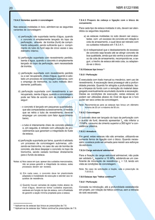 Cópia não autorizada

NBR 6122/1996

20

7.8.4.2 Variantes quanto à concretagem

Nas estacas moldadas in loco, admitem-se as seguintes
variantes de concretagem:
a) perfuração não suportada isenta d’água, quando
o concreto é simplesmente lançado do topo da
perfuração, através de tromba (funil) de comprimento adequado, sendo suficiente que o comprimento do tubo do funil seja de cinco vezes o seu
diâmetro interno;
b) perfuração suportada com revestimento perdido,
isenta d’água, quando o concreto é simplesmente
lançado do topo da perfuração, sem necessidade
de tromba;

7.8.4.3 Preparo da cabeça e ligação com o bloco de
coroamento

Para cada tipo de estaca moldada in situ, devem ser atendidos os seguintes requisitos:
a) as estacas moldadas no solo devem ser executadas com um excesso de concreto em relação à
cota de arrasamento, o qual deve ser retirado com
os cuidados indicados em 7.8.3.4.1;
b) é indispensável que o desbastamento do excesso
de concreto seja levado até se atingir concreto de
boa qualidade, ainda que isto venha a ocorrer abaixo da cota de arrasamento, recompondo-se, a seguir, o trecho de estaca até esta cota, ou adaptando-se o bloco.
7.8.5 Estacas tipo broca 4 )

c) perfuração suportada com revestimento perdido
ou a ser recuperado, cheia d’água, quando é adotado um processo de concretagem submersa, com
o emprego de tremonha, ou outro método devidamente justificado;
d) perfuração suportada com revestimento a ser
recuperado, isenta d’água, quando a concretagem
pode ser feita de acordo com as modalidades a
seguir:
- o concreto é lançado em pequenas quantidades,
que são compactadas sucessivamente, à medida
que se retira o tubo de revestimento; deve-se
empregar um concreto com fator água-cimento
baixo;
- o tubo é inteiramente cheio de concreto plástico
e, em seguida, é retirado com utilização de procedimentos que garantam a integridade do fuste
da estaca;
e) perfuração suportada por lama, quando é adotado
um processo de concretagem submersa, utilizando-se tremonha; no caso de uso de bomba de
concreto, ela deve despejar o concreto no topo da
tremonha, sendo vedado bombear diretamente
para o fundo da estaca.
Notas: a) Nos casos em que, apesar dos cuidados mencionados,
não se possa garantir a integridade da estaca, estes
processos devem ser revistos.
b) Em cada caso, o concreto deve ter plasticidade
adaptada à modalidade de execução e atender aos requisitos de resistência.

7.8.5.1 Perfuração

É executada com trado manual ou mecânico, sem uso de
revestimento. A escavação deve prosseguir até a profundidade prevista. Quando for atingida a profundidade, fazse a limpeza do fundo com a remoção do material desagregado eventualmente acumulado durante a escavação.
Dadas as condições de execução, estas estacas só
podem ser utilizadas abaixo do nível de água se o furo
puder ser seco antes da concretagem.
Nota: Recomenda-se para as estacas tipo broca um diâmetro
mínimo de 20 cm e máximo de 50 cm.
7.8.5.2 Concretagem

O concreto deve ser lançado do topo da perfuração com
o auxílio de funil, devendo apresentar fck não inferior a
15 MPa, consumo de cimento superior a 300 kg/m3 e consistência plástica.
7.8.5.3 Armadura

Em geral, estas estacas não são armadas, utilizando-se
somente ferros de ligação com o bloco. Quando necessário, a estaca pode ser armada para resistir aos esforços
da estrutura.
7.8.5.4 Carga estrutural admissível

Para a fixação da carga estrutural admissível, não pode
ser adotado fck superior a 15 MPa, adotando-se um coeficiente de minoração de resistência γc = 1,8, tendo em
vista as condições de concretagem.
Nota: No caso de solicitação a tração, vale a prescrição de
7.8.9.9.3.
7.8.6 Estacas tipo "hélice contínua"5)
7.8.6.1 Perfuração

c) Quando houver camadas de argilas moles abaixo do
nível d’água, devem-se tomar cuidados especiais,
variáveis em função do tipo de estaca, com a finalidade
de garantir a seção mínima projetada para a estaca.

4)
5)

Aplicam-se às estacas tipo broca as prescrições de 7.9.
Aplicam-se às estacas tipo "hélice contínua"as prescrições de 7.9.

Consiste na introdução, até a profundidade estabelecida
em projeto, por rotação da hélice contínua, sem a retirada
do solo escavado.

 