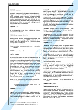 Cópia não autorizada

21

NBR 6122/1996

7.8.6.2 Concretagem

Uma vez atingida a profundidade de projeto, é iniciada a
injeção de concreto pela haste central do trado, com a retirada simultânea da hélice contínua contendo o material
escavado, e sem rotação. O concreto utilizado deve apresentar resistência característica fck de 20 MPa, ser bombeável e composto de cimento, areia, pedrisco e pedra 1,
com consumo mínimo de cimento de 350 kg/m3, sendo
facultativa a utilização de aditivos.

7.8.7.2.2 Para a execução do fuste, o concreto é lançado
dentro da linha de tubos e, à medida que é apiloado, vão
sendo retirados os tubos com o emprego do guincho manual. Para garantia de continuidade do fuste, deve ser
mantida dentro da linha de tubos, durante o apiloamento,
uma coluna de concreto suficiente para que este ocupe
todo o espaço perfurado e eventuais vazios e deformações
no subsolo. O pilão não deve ter oportunidade de entrar
em contato com o solo da parede ou base da estaca, para
não provocar desabamento ou mistura de solo com o
concreto; este cuidado deve ser reforçado no trecho eventualmente não revestido.

7.8.6.3 Armadura
7.8.7.2.3 O concreto utilizado deve apresentar fck não

A armadura neste tipo de estaca só pode ser instalada
depois da concretagem.
7.8.6.4 Carga estrutural admissível

Para a fixação da carga estrutural admissível, não pode
ser adotado fck maior do que 20 MPa, adotando-se um
fator de redução de resistência γ c =1,8, tendo em vista as
condições de concretagem.
Nota: No caso de solicitação a tração, vale a prescrição de
7.8.9.9.3.
7.8.7 Estacas tipo Strauss6)
7.8.7.1 Perfuração

É iniciada com um soquete, até uma profundidade de 1 m
a 2 m. O furo feito com o soquete serve de guia para introdução do primeiro tubo de revestimento, dentado na extremidade inferior, chamado “coroa”. Após a introdução da
coroa, o soquete é substituído pela sonda (piteira), a qual,
por golpes sucessivos, vai retirando o solo do interior e
abaixo da “coroa”, que vai sendo introduzida no terreno.
Quando a coroa estiver toda cravada, é rosqueado o tubo seguinte, e assim por diante, até que se atinja a profundidade prevista para a perfuração ou as condições
previstas para o terreno. Imediatamente antes da concretagem, deve ser feita a limpeza completa do fundo da
perfuração, com total remoção da lama e da água eventualmente acumuladas durante a perfuração.
Notas:a)Caso as características do terreno o permitam, o
revestimento com o tubo pode ser parcial.
b) Recomenda-se que as estacas Strauss tenham o seu
diâmetro limitado a 500 mm.
7.8.7.2 Concretagem
7.8.7.2.1 Com o furo completamente esgotado e limpo, é

lançado o concreto em quantidade suficiente para se ter
uma coluna de aproximadamente 1m. Sem puxar a linha
de tubos de revestimento, apiloa-se o concreto, para formar uma espécie de bulbo.

6)
7)

Aplicam-se às estacas tipo Strauss as prescrições de 7.9.
Aplicam-se às estacas tipo Franki as prescrições de 7.9.

inferior a 15 MPa, consumo de cimento superior a
300 kg/m3 e consistência plástica.
7.8.7.2.4 Caso ao final da perfuração exista água no fundo
do furo que não possa ser retirada pela sonda, deve-se
lançar um volume de concreto seco para obturar o furo.
Neste caso, deve-se desprezar a contribuição da ponta
da estaca na sua capacidade de carga.
7.8.7.3 Armadura
7.8.7.3.1 As estacas Strauss podem ser armadas. Neste
caso, a ferragem longitudinal deve ser confeccionada com
barras retas, sem esquadro na ponta, e os estribos devem
permitir livre passagem ao soquete de compactação e
garantir um cobrimento da armadura,não inferior a 3 cm.
7.8.7.3.2 Quando não armadas, deve-se providenciar uma
ligação com o bloco através de uma ferragem que é simplesmente cravada no concreto, dispensando-se, neste
caso, o uso de estribos.
7.8.7.4 Carga estrutural admissível
7.8.7.4.1 Para a fixação da carga estrutural admissível não
pode ser adotado fck maior do que 15 MPa, adotando-se
um coeficiente de minoração de resistência γ c = 1,8, tendo
em vista as condições de concretagem.
7.8.7.4.2 A determinação da carga estrutural deve ser feita
utilizando-se a seção da estaca, determinada pelo diâmetro do tubo de revestimento, quando a estaca for totalmente revestida, ou pelo diâmetro da piteira, quando a
estaca for parcialmente revestida.
Nota: No caso de solicitação a tração, vale o prescrito em
7.8.9.9.3.
7.8.8 Estacas tipo Franki7)
7.8.8.1 Características gerais
7.8.8.1.1 As estacas tipo Franki são executadas enchendose de concreto perfurações previamente executadas no
terreno, através da cravação de tubo de ponta fechada,
recuperado e possuindo base alargada. Este fechamento
pode ser feito no início da cravação do tubo ou em etapa
intermediária, por meio de material granular ou peça préfabricada de aço ou de concreto.

 