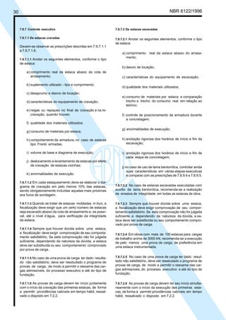 Cópia não autorizada

NBR 6122/1996

30

7.9.7 Controle executivo

7.9.7.2 De estacas escavadas

7.9.7.1 De estacas cravadas

7.9.7.2.1 Anotar os seguintes elementos, conforme o tipo
de estaca:

Devem-se observar as prescrições descritas em 7.9.7.1.1
a 7.9.7.1.6.
7.9.7.1.1 Anotar os seguintes elementos, conforme o tipo

a) comprimento real da estaca abaixo do arrasamento;

de estaca:
b) desvio de locação;
a) comprimento real da estaca abaixo da cota de
arrasamento;
b) suplemento utilizado - tipo e comprimento;

c) características do equipamento de escavação;
d) qualidade dos materiais utilizados;

c) desaprumo e desvio de locação;
d) características do equipamento de cravação;
e) negas ou repiques no final de cravação e na recravação, quando houver;

e) consumo de materiais por estaca e comparação
trecho a trecho do consumo real em relação ao
teórico;
f) controle de posicionamento da armadura durante
a concretagem;

f) qualidade dos materiais utilizados;
g) consumo de materiais por estaca;

g) anormalidades de execução;

h) comportamento da armadura, no caso de estacas
tipo Franki armadas;

h) anotação rigorosa dos horários de início e fim da
escavação;

i) volume de base e diagrama de execução;

i) anotação rigorosa dos horários de início e fim de
cada etapa de concretagem;

j) deslocamento e levantamento de estacas por efeito
de cravação de estacas vizinhas;
k) anormalidades de execução.
7.9.7.1.2 Em cada estaqueamento deve-se elaborar o diagrama de cravação em pelo menos 10% das estacas,
sendo obrigatoriamente incluídas aquelas mais próximas
aos furos de sondagem.
7.9.7.1.3 Quando se tratar de estacas moldadas in loco, a
fiscalização deve exigir que um certo número de estacas
seja escavado abaixo da cota de arrasamento e, se possível, até o nível d’água, para verificação da integridade
da estaca.
7.9.7.1.4 Sempre que houver dúvida sobre uma estaca,
a fiscalização deve exigir comprovação de seu comportamento satisfatório. Se esta comprovação não for julgada
suficiente, dependendo da natureza da dúvida, a estaca
deve ser substituída ou seu comportamento comprovado
por prova de carga.
7.9.7.1.5 No caso de uma prova de carga ter dado resulta-

do não satisfatório, deve ser reestudado o programa de
provas de carga, de modo a permitir o reexame das cargas admissíveis, do processo executivo e até do tipo de
fundação.
7.9.7.1.6 As provas de carga devem ter início juntamente
com o início da cravação das primeiras estacas, de forma
a permitir providências cabíveis em tempo hábil, ressalvado o disposto em 7.2.2.

j) no caso de uso de lama bentonítica, controlar ainda
suas características em várias etapas executivas
e comparar com as prescrições de 7.8.9.4 e 7.8.9.5.
7.9.7.2.2 No caso de estacas escavadas executadas com
auxílio de lama bentonítica, recomenda-se a realização
de ensaios de integridade em todas as estacas da obra.
7.9.7.2.3 Sempre que houver dúvida sobre uma estaca,
a fiscalização deve exigir comprovação de seu comportamento satisfatório. Se esta comprovação não for julgada
suficiente, e dependendo da natureza da dúvida, a estaca deve ser substituída ou seu comportamento comprovado por prova de carga.
7.9.7.2.4 Em obras com mais de 100 estacas para cargas

de trabalho acima de 3000 kN, recomenda-se a execução
de pelo menos uma prova de carga, de preferência em
uma estaca instrumentada.
7.9.7.2.5 No caso de uma prova de carga ter dado resultado não satisfatório, deve ser reestudado o programa de
provas de carga, de modo a permitir o reexame das cargas admissíveis, do processo executivo e até do tipo de
fundação.
7.9.7.2.6 As provas de carga devem ter seu início simulta-

neamente com o início da execução das primeiras estacas, de forma a permitir providências cabíveis em tempo
hábil, ressalvado o disposto em 7.2.2.

 