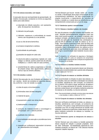 Cópia não autorizada

31

NBR 6122/1996

7.9.7.3 De estacas escavadas, com injeção

A execução deve ser acompanhada da apresentação de
boletins de execução, constando no mínimo os seguintes
dados para cada estaca:
a) descrição do método executivo, com apresentações de esquemas elucidativos;

7.9.7.4.2 Sempre que houver dúvida sobre um tubulão

ou caixão, a fiscalização deve exigir comprovação de seu
comportamento satisfatório. Se esta comprovação for
julgada insuficiente, e dependendo da natureza da
dúvida, o tubulão ou o caixão deve ser substituído ou seu
comportamento comprovado por prova de carga.
7.9.7.5 Tolerâncias quanto à excentricidade
7.9.7.5.1 Estacas e tubulões isolados não travados

b) diâmetro da perfuração;
c) diâmetro, espessura e profundidade do revestimento a ser recuperado ou a ser perdido;
d) uso ou não de lama bentonítica;
e) armadura longitudinal e estribos;
f) profundidade da perfuração;

No caso de estacas e tubulões isolados não travados em
duas direções aproximadamente ortogonais (caso que
deve, tanto quanto possível, ser evitado), é tolerado, sem
qualquer correção, um desvio entre os eixos de estaca e
o ponto de aplicação da resultante das solicitações do
pilar de 10% do diâmetro do fuste da estaca ou do tubulão. Para desvios superiores a este, deve ser feita uma
verificação estrutural, devido à nova solicitação de flexão
composta. Caso o dimensionamento da estaca ou do tubulão seja insuficiente para esta nova solicitação, devese corrigir a excentricidade total mediante recurso estrutural.

g) pressões de injeção em cada cota;
h) volume de calda ou argamassa injetada em cada
estágio ou válvula, quando usado tubo de válvulas
múltiplas ou o volume total, em caso contrário;

Nota: É obrigatório, na verificação de segurança a flambagem
do pilar, levar em conta um acréscimo de comprimento
de flambagem dependente das condições de engastamento
da estaca ou do tubulão.
7.9.7.5.2 Estacas ou tubulões isolados travados

i) características da calda ou argamassa e maneira
de preparo (traço, fator água/cimento, aditivos e
marca e tipo do cimento utilizado).

Neste caso, as vigas de travamento devem ser dimensionadas para a excentricidade real, quando esta ultrapassar
o valor citado em 7.9.7.5.1.

7.9.7.4 De tubulões e caixões

7.9.7.5.3 Conjunto de estacas ou tubulões alinhados

7.9.7.4.1 Na execução de uma fundação em tubulões ou
em caixões, devem ser anotados os seguintes elementos, conforme o tipo de tubulão ou caixão:

Para excentricidade na direção do plano das estacas ou
dos tubulões, deve ser verificada a solicitação nas estacas
ou tubulões, admitindo-se, sem correção, um acréscimo
de no máximo 15% sobre a carga admissível da estaca e
de 10% na carga admissível do tubulão. Acréscimos superiores a estes devem ser corrigidos mediante acréscimo
de estacas ou de tubulões, ou recurso estrutural.

a) cotas de apoio e de arrasamento;
b) dimensões reais da base alargada;
c) material de apoio;

Nota: Para excentricidade na direção normal ao plano das estacas
e dos tubulões, é válido o critério de 7.9.7.5.1.
7.9.7.5.4 Conjunto de estacas ou tubulões não alinhados

d) equipamento usado nas várias etapas;
e) deslocamento e desaprumo;
f) consumo de material durante a concretagem e
comparação com o volume previsto;

Deve ser verificada a solicitação em todas as estacas ou
tubulões, admitindo-se, sem correção, um acréscimo de
no máximo 15% sobre a carga admissível da estaca mais
solicitada e de 10% na carga admissível do tubulão mais
solicitado. Acréscimos superiores a estes devem ser corrigidos mediante acréscimo de estacas ou tubulões, ou
recurso estrutural.

g) qualidade dos materiais;
h) anormalidades de execução e providências tomadas;
i) inspeção por profissional responsável do terreno
de assentamento da fundação.

7.9.7.6 Tolerâncias quanto ao desaprumo de estacas e
tubulões
7.9.7.6.1 Sempre que uma estaca ou tubulão apresentar

desvio angular em relação à posição projetada, deve
ser feita verificação de estabilidade, tolerando-se, sem
medidas corretivas, um desvio de 1:100. Desvios maiores
requerem detalhe especial.

 