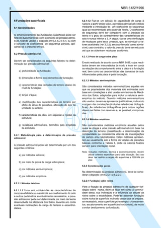 Cópia não autorizada

NBR 6122/1996

8

6 Fundações superficiais
6.1 Generalidades
O dimensionamento das fundações superficiais pode ser
feito de duas maneiras: com o conceito de pressão admissível, ficando válidos o disposto em 6.2, 6.3 e 6.4, ou com
o conceito de coeficientes de segurança parciais, aplicando-se o prescrito em 5.6.

6.2.1.1.2 Faz-se um cálculo de capacidade de carga à

ruptura; a partir desse valor, a pressão admissível é obtida
mediante a introdução de um coeficiente de segurança
igual ao recomendado pelo autor da teoria. O coeficiente
de segurança deve ser compatível com a precisão da
teoria e o grau de conhecimento das características do
solo e nunca inferior a 3. A seguir, faz-se uma verificação
de recalques para essa pressão, que, se conduzir a valores aceitáveis (ver 3.2.5), será confirmada como admissível; caso contrário, o valor da pressão deve ser reduzido
até que se obtenham recalques aceitáveis.

6.2 Pressão admissível
6.2.1.2 Prova de carga sobre placa

Devem ser considerados os seguintes fatores na determinação da pressão admissível:
a) profundidade da fundação;

Ensaio realizado de acordo com a NBR 6489, cujos resultados devem ser interpretados de modo a levar em conta
as relações de comportamento entre a placa e a fundação
real, bem como as características das camadas de solo
influenciadas pela placa e pela fundação.

b) dimensões e forma dos elementos de fundação;
6.2.1.3 Métodos semi-empíricos

c) características das camadas de terreno abaixo do
nível da fundação;
d) lençol d’água;
e) modificação das características do terreno por
efeito de alívio de pressões, alteração do teor de
umidade ou ambos;
f) características da obra, em especial a rigidez da
estrutura;
g) recalques admissíveis, definidos pelo projetista
da estrutura.
6.2.1 Metodologia para a determinação da pressão
admissível

A pressão admissível pode ser determinada por um dos
seguintes critérios:
a) por métodos teóricos;
b) por meio de prova de carga sobre placa;

São considerados métodos semi-empíricos aqueles em
que as propriedades dos materiais são estimadas com
base em correlações e são usadas em teorias de Mecânica dos Solos, adaptadas para incluir a natureza semiempírica do método. Quando métodos semi-empíricos
são usados, devem-se apresentar justificativas, indicando
a origem das correlações (inclusive referências bibliográficas). As referências bibliográficas para outras regiões
devem ser feitas com reservas e, se possível, comprovadas.
6.2.1.4 Métodos empíricos

São considerados métodos empíricos aqueles pelos
quais se chega a uma pressão admissível com base na
descrição do terreno (classificação e determinação da
compacidade ou consistência através de investigações
de campo e/ou laboratoriais). Estes métodos apresentam-se usualmente sob a forma de tabelas de pressões
básicas conforme a Tabela 4, onde os valores fixados
servem para orientação inicial.
Nota: Soluções melhores, técnica e economicamente, devem
utilizar critérios específicos para cada situação. Seu uso
deve ser restrito a cargas não superiores a 1000 kN por
pilar.
6.2.2 Considerações gerais

c) por métodos semi-empíricos;
d) por métodos empíricos.

Na determinação da pressão admissível, deve-se considerar o disposto em 6.2.2.1 a 6.2.2.7.
6.2.2.1 Fundação sobre rocha

6.2.1.1 Métodos teóricos
6.2.1.1.1 Uma vez conhecidas as características de

compressibilidade e resistência ao cisalhamento do solo
e outros parâmetros eventualmente necessários, a pressão admissível pode ser determinada por meio de teoria
desenvolvida na Mecânica dos Solos, levando em conta
eventuais inclinações da carga do terreno e excentricidades.

Para a fixação da pressão admissível de qualquer fundação sobre rocha, deve-se levar em conta a continuidade desta, sua inclinação e a influência da atitude da
rocha sobre a estabilidade. Pode-se assentar fundação
sobre rocha de superfície inclinada desde que se prepare,
se necessário, esta superfície (por exemplo: chumbamentos, escalonamento em superfícies horizontais), de modo
a evitar deslizamento da fundação.

 