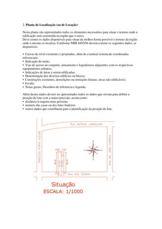 2. Planta de Localização (ou de Locação) 
Nesta planta são representados todos os elementos necessários para situar o terreno onde a 
edificação será construída na região que o cerca. 
Deve conter os dados disponíveis para situar da melhor forma possível o terreno da região 
onde o mesmo se localiza. Conforme NBR 6492/94 devem constar os seguintes dados, se 
disponíveis: 
• Curvas de nível existentes e projetadas, além de eventual sistema de coordenadas 
referenciais; 
• Indicação do norte; 
• Vias de acesso ao conjunto, arruamento e logradouros adjacentes com os respectivos 
equipamentos urbanos; 
• Indicações de áreas a serem edificadas; 
• Denominação dos diversos edifícios ou blocos; 
• Construções existentes, demolições ou remoções futuras, áreas não edificáveis; 
• Escala; 
• Notas gerais, Desenhos de referencia e legenda. 
Além destes dados devem ser apresentados todos os dados que sirvam para definir a 
posição do lote com a maior precisão, assim como: 
• distância à esquina mais próxima 
• numero das casas ou dos lotes lindeiros 
• outros dados que contribuam para a identificação da posição do lote. 
 