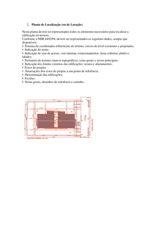 2. Planta de Localização (ou de Locação) 
Nesta planta devem ser representados todos os elementos necessários para localizar a 
edificação no terreno. 
Conforme a NBR 6492/94, devem ser representados os seguintes dados, sempre que 
disponíveis: 
• Sistema de coordenadas referenciais do terreno, curvas de nível existentes e projetadas; 
• Indicação do norte; 
• Indicação de vias de acesso, vias internas, estacionamentos, áreas cobertas, platôs e 
taludes; 
• Perímetro do terreno, marcos topográficos, cotas gerais e níveis principais; 
• Indicação dos limites externos das edificações: recuos e afastamentos; 
• Eixos do projeto; 
• Amarrações dos eixos do projeto a um ponto de referência; 
• Denominação das edificações; 
• Escalas; 
• Notas gerais, desenhos de referência e carimbo. 
 