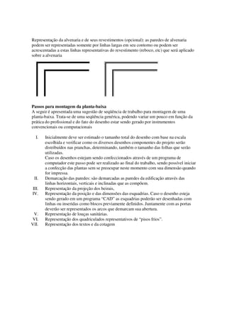 Representação da alvenaria e de seus revestimentos (opcional): as paredes de alvenaria 
podem ser representadas somente por linhas largas em seu contorno ou podem ser 
acrescentadas a estas linhas representativas do revestimento (reboco, etc) que será aplicado 
sobre a alvenaria 
Passos para montagem da planta-baixa 
A seguir é apresentada uma sugestão de seqüência de trabalho para montagem de uma 
planta-baixa. Trata-se de uma seqüência genérica, podendo variar um pouco em função da 
prática do profissional e do fato do desenho estar sendo gerado por instrumentos 
convencionais ou computacionais 
I. Inicialmente deve ser estimado o tamanho total do desenho com base na escala 
escolhida e verificar como os diversos desenhos componentes do projeto serão 
distribuídos nas pranchas, determinando, também o tamanho das folhas que serão 
utilizadas. 
Caso os desenhos estejam sendo confeccionados através de um programa de 
computador este passo pode ser realizado ao final do trabalho, sendo possível iniciar 
a confecção das plantas sem se preocupar neste momento com sua dimensão quando 
for impressa. 
II. Demarcação das paredes: são demarcadas as paredes da edificação através das 
linhas horizontais, verticais e inclinadas que as compõem. 
III. Representação da projeção dos beirais, 
IV. Representação da posição e das dimensões das esquadrias. Caso o desenho esteja 
sendo gerado em um programa “CAD” as esquadrias poderão ser desenhadas com 
linhas ou inseridas como blocos previamente definidos. Juntamente com as portas 
deverão ser representados os arcos que demarcam sua abertura. 
V. Representação de louças sanitárias. 
VI. Representação dos quadriculados representativos de “pisos frios”. 
VII. Representação dos textos e da cotagem 
 