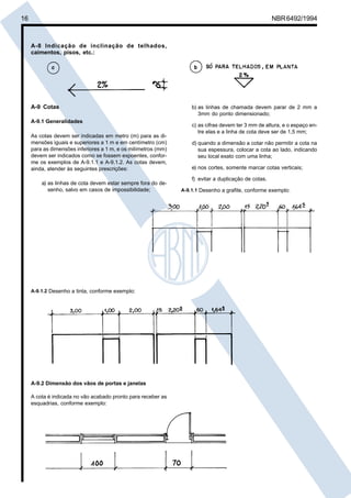 16 NBR6492/1994
A-8 Indicação de inclinação de telhados,
caimentos, pisos, etc.:
A-9 Cotas
A-9.1 Generalidades
As cotas devem ser indicadas em metro (m) para as di-
mensões iguais e superiores a 1 m e em centímetro (cm)
para as dimensões inferiores a 1 m, e os milímetros (mm)
devem ser indicados como se fossem expoentes, confor-
me os exemplos de A-9.1.1 e A-9.1.2. As cotas devem,
ainda, atender às seguintes prescrições:
a) as linhas de cota devem estar sempre fora do de-
senho, salvo em casos de impossibilidade;
b) as linhas de chamada devem parar de 2 mm a
3mm do ponto dimensionado;
c) as cifras devem ter 3 mm de altura, e o espaço en-
tre elas e a linha de cota deve ser de 1,5 mm;
d) quando a dimensão a cotar não permitir a cota na
sua espessura, colocar a cota ao lado, indicando
seu local exato com uma linha;
e) nos cortes, somente marcar cotas verticais;
f) evitar a duplicação de cotas.
A-9.1.1 Desenho a grafite, conforme exemplo:
A-9.1.2 Desenho a tinta, conforme exemplo:
A-9.2 Dimensão dos vãos de portas e janelas
A cota é indicada no vão acabado pronto para receber as
esquadrias, conforme exemplo:
Cópia não autorizada
 
