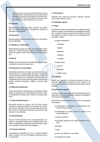 2 NBR6492/1994
desenho mostre o máximo possível de detalhes constru-
tivos. Pode haver deslocamentos do plano secante onde
necessário, devendo ser assinalados, de maneira preci-
sa, o seu início e final. Nos cortes transversais, podem
ser marcados os cortes longitudinais e vice-versa.
3.5 Fachada
Representação gráfica de planos externos da edifica-
ção. Os cortes transversais e longitudinais podem ser
marcados nas fachadas.
3.6 Elevações
Representação gráfica de planos internos ou de elemen-
tos da edificação.
3.7 Detalhes ou ampliações
Representação gráfica de todos os pormenores neces-
sários, em escala adequada, para um perfeito entendi-
mento do projeto e para possibilitar sua correta execu-
ção.
3.8 Escala
Relação dimensional entre a representação de um objeto
no desenho e suas dimensões reais.
3.9 Programa de necessidades
Documento preliminar do projeto que caracteriza o em-
preendimento ou o projeto objeto de estudo, que contém
o levantamento das informações necessárias, incluindo a
relação dos setores que o compõem, suas ligações, ne-
cessidades de área, características gerais e requisitos es-
peciais, posturas municipais, códigos e normas perti-
nentes.
3.10 Memorial justificativo
Texto que evidencia o atendimento às condições estabe-
lecidas no programa de necessidades. Apresenta o parti-
do arquitetônico adotado que é definido no estudo preli-
minar.
3.11 Discriminação técnica
Documento escrito do projeto, que, de forma precisa,
completa e ordenada, descreve os materiais de constru-
ção a serem utilizados, indica os locais onde estes mate-
riais devem ser aplicados e determina as técnicas exigi-
das para o seu emprego.
3.12 Especificação
Tipo de norma destinada a fixar as características, con-
dições ou requisitos exigíveis para matérias-primas, pro-
dutos semifabricados, elementos de construção, materi-
ais ou produtos industriais semi-acabados.
3.13 Lista de materiais
Levantamento quantitativo de todo o material especifi-
cado no projeto, com as informações suficientes para a
sua aquisição.
3.14 Orçamento
Avaliação dos custos dos serviços, materiais, mão-de-
obra e taxas relativas à obra.
4 Condições gerais
4.1 Papel
Os desenhos devem ser executados em papéis transpa-
rentes ou opacos, de resistência e durabilidade apropria-
das. A escolha do tipo de papel deve ser feita em função
dos objetivos, do tipo do projeto e das facilidades de re-
produção, a saber:
a) papel transparente:
- manteiga;
- vegetal;
- albanene;
- poliéster;
- cronaflex.
b) papel opaco:
- canson;
- schoeller;
- sulfite grosso.
4.2 Formatos
Devem ser utilizados os formatos de papel da série A,
conforme NBR 10068, formato A0 como máximo e A4
como mínimo, para evitar problemas de manuseio e arqui-
vamento.
4.3 Carimbo (ou quadro)
O carimbo inferior direito das folhas de desenho deve ser
reservado ao carimbo destinado à legenda de titulação e
numeração dos desenhos.
4.3.1 Devem constar da legenda, no mínimo, as seguintes
informações:
a) identificação da empresa e do profissional res-
ponsável pelo projeto;
b) identificação do cliente, nome do projeto ou do
empreendimento;
c) título do desenho;
d) indicação seqüencial do projeto (números ou le-
tras);
e) escalas;
f) data;
g) autoria do desenho e do projeto;
h) indicação de revisão.
Cópia não autorizada
 