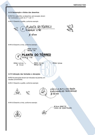 22 NBR6492/1994
A-14 Numeração e títulos dos desenhos
A-14.1 Em cada folha, os desenhos, sem exceção, devem
ser numerados a partir do nº 1 até “n”.
A-14.1.1 Desenho a grafite, conforme exemplo:
A-14.1.2 Desenho a tinta, conforme exemplo:
A-15 Indicação das fachadas e elevações
A-15.1 As elevações devem ser indicadas nas plantas, em
escalas convenientes.
A-15.1.1 Desenho a grafite, conforme exemplo:
A-15.1.2 Desenho a tinta, conforme exemplo:
Cópia não autorizada
 