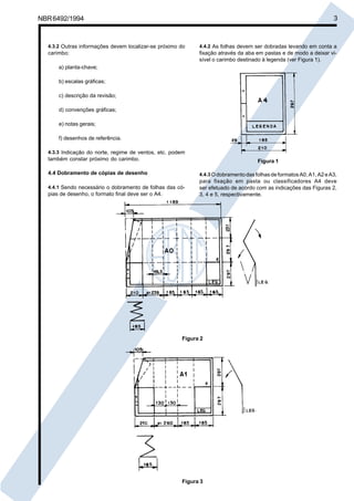 NBR6492/1994 3
4.3.2 Outras informações devem localizar-se próximo do
carimbo:
a) planta-chave;
b) escalas gráficas;
c) descrição da revisão;
d) convenções gráficas;
e) notas gerais;
f) desenhos de referência.
4.3.3 Indicação do norte, regime de ventos, etc. podem
também constar próximo do carimbo.
4.4 Dobramento de cópias de desenho
4.4.1 Sendo necessário o dobramento de folhas das có-
pias de desenho, o formato final deve ser o A4.
4.4.2 As folhas devem ser dobradas levando em conta a
fixação através da aba em pastas e de modo a deixar vi-
sível o carimbo destinado à legenda (ver Figura 1).
Figura 1
4.4.3 OdobramentodasfolhasdeformatosA0,A1,A2eA3,
para fixação em pasta ou classificadores A4 deve
ser efetuado de acordo com as indicações das Figuras 2,
3, 4 e 5, respectivamente.
Figura 2
Figura 3
Cópia não autorizada
 