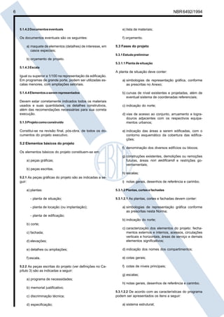 6 NBR6492/1994
5.1.4.2Documentoseventuais
Os documentos eventuais são os seguintes:
a) maquete de elementos (detalhes) de interesse, em
casos especiais;
b) orçamento de projeto.
5.1.4.3Escala
Igual ou superior a 1/100 na representação da edificação.
Em programas de grande porte, podem ser utilizadas es-
calas menores, com ampliações setoriais.
5.1.4.4Elementosaseremrepresentados
Devem estar corretamente indicados todos os materiais
usados e suas quantidades, os detalhes construtivos,
além das recomendações necessárias para sua correta
execução.
5.1.5Projetocomoconstruído
Constitui-se na revisão final, pós-obra, de todos os do-
cumentos do projeto executivo.
5.2 Elementos básicos do projeto
Os elementos básicos do projeto constituem-se em:
a) peças gráficas;
b) peças escritas.
5.2.1 As peças gráficas do projeto são as indicadas a se-
guir:
a) plantas:
- planta de situação;
- planta de locação (ou implantação);
- planta de edificação;
b) corte;
c) fachada;
d) elevações;
e) detalhes ou ampliações;
f) escala.
5.2.2 As peças escritas do projeto (ver definições no Ca-
pítulo 3) são as indicadas a seguir:
a) programa de necessidades;
b) memorial justificativo;
c) discriminação técnica;
d) especificação;
e) lista de materiais;
f) orçamento.
5.3 Fases do projeto
5.3.1Estudopreliminar
5.3.1.1 Planta de situação
A planta de situação deve conter:
a) simbologias de representação gráfica, conforme
as prescritas no Anexo;
b) curvas de nível existentes e projetadas, além de
eventual sistema de coordenadas referenciais;
c) indicação do norte;
d) vias de acesso ao conjunto, arruamento e logra-
douros adjacentes com os respectivos equipa-
mentos urbanos;
e) indicação das áreas a serem edificadas, com o
contorno esquemático da cobertura das edifica-
ções;
f) denominação dos diversos edifícios ou blocos;
g) construções existentes, demolições ou remoções
futuras, áreas non aedificandi e restrições go-
vernamentais;
h) escalas;
i) notas gerais, desenhos de referência e carimbo.
5.3.1.2 Plantas, cortes e fachadas
5.3.1.2.1 As plantas, cortes e fachadas devem conter:
a) simbologias de representação gráfica conforme
as prescritas nesta Norma;
b) indicação do norte;
c) caracterização dos elementos do projeto: fecha-
mentos externos e internos, acessos, circulações
verticais e horizontais, áreas de serviço e demais
elementos significativos;
d) indicação dos nomes dos compartimentos;
e) cotas gerais;
f) cotas de níveis principais;
g) escalas;
h) notas gerais, desenhos de referência e carimbo.
5.3.1.2.2 De acordo com as características do programa
podem ser apresentados os itens a seguir:
a) sistema estrutural;
Cópia não autorizada
 