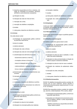 NBR6492/1994 9
f) desenhos esquemáticos do forro e rebaixos, indi-
cação da modulação de luminárias, aerofusos,
sprinklers e outros elementos necessários;
g) indicação de cotas;
h) indicação das cotas de níveis do forro;
i) marcação dos cortes;
j) marcação dos detalhes e ampliações;
k) escalas;
l) notas gerais, desenhos de referência e carimbo.
5.3.3.4Cortes
Os cortes devem conter:
a) simbologias de representação gráfica conforme
as prescritas nesta Norma;
b) eixos do projeto;
c) sistema estrutural;
d) indicação das cotas verticais;
e) indicação das cotas de nível acabado e em osso;
f) caracterização dos elementos de projeto:
- fechamentos externos e internos;
- circulações verticais e horizontais;
- áreas de instalação técnica e de serviço;
- cobertura/telhado e captação de águas pluviais;
- forros e demais elementos significativos;
g) denominação dos diversos compartimentos sec-
cionados;
h) marcação dos detalhes;
i) escalas;
j) notas gerais, desenhos de referência e carimbo;
k) marcação dos cortes transversais nos cortes lon-
gitudinais e vice-versa.
5.3.3.5Fachadas
As fachadas devem conter:
a) simbologias de representação gráfica conforme as
prescritas nesta Norma;
b) eixos do projeto;
c) indicação de cotas de nível acabado;
d) indicação de convenção gráfica dos materiais;
e) marcação e detalhes;
f) escalas;
g) notas gerais, desenho de referência e carimbo;
h) marcação dos cortes longitudinais ou transver-
sais.
5.3.3.6Ampliações
Locais que exijam detalhamento especial devem seguir
os padrões apresentados nos itens de plantas, cortes e
fachadas indicados em 5.3.3.
5.3.3.7Elevaçõesinternas
As elevações internas devem seguir os padrões apresen-
tados em 5.3.3.5.
5.3.3.8Detalhesconstrutivosgerais
Os detalhes construtivos gerais devem conter:
a) simbologias de representação gráfica conforme
as prescritas nesta Norma;
b) eixos do projeto;
c) sistema estrutural;
d) indicação de cotas em osso e acabadas, e cotas
totais das partes detalhadas;
e) indicação de cotas pormenorizadas na fixação de
todas as peças e acessórios existentes;
f) indicação de cotas de nível em osso e acabado;
g) indicação dos materiais de acabamento utiliza-
dos;
h) marcação de cortes, elevações;
i) escalas;
j) notas gerais, desenhos de referência e carimbo.
5.3.3.9Detalhesdeesquadrias
5.3.3.9.1 Os detalhes de esquadrias (portas e janelas), de
acordo com os seus materiais, devem atender à
nomenclaturadeportaejanela,respectivamente,PeJ(ver
A-16.1 do Anexo).
5.3.3.9.2 Para esquadrias (portas e janelas) de madeira,
aço, alumínio, cristal temperado, PVC e outros, utilizar:
a) simbologias de representação gráfica, conforme as
prescritas nesta Norma;
b) elevações com indicação de funcionamento e loca-
ção de detalhes, plantas e cortes esquemáticos,
quando necessário;
- detalhes construtivos ou esquemáticos de lateral,
verga, soleira e peitoril;
Cópia não autorizada
 