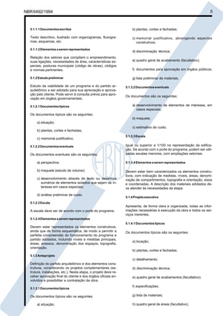 Cópia não autorizada

5

NBR 6492/1994

5.1.1.1 Documentos escritos

b) plantas, cortes e fachadas;

Texto descritivo, ilustrado com organogramas, fluxogramas, esquemas, etc.

c) memorial justificativo, abrangendo aspectos
construtivos;

5.1.1.2 Elementos a serem representados

Relação dos setores que compõem o empreendimento,
suas ligações, necessidades de área, características especiais, posturas municipais (código de obras), códigos
e normas pertinentes.
5.1.2 Estudo preliminar

Estudo da viabilidade de um programa e do partido arquitetônico a ser adotado para sua apreciação e aprovação pelo cliente. Pode servir à consulta prévia para aprovação em órgãos governamentais.
5.1.2.1 Documentos típicos

d) discriminação técnica;
e) quadro geral de acabamento (facultativo);
f) documentos para aprovação em órgãos públicos;
g) lista preliminar de materiais.
5.1.3.2 Documentos eventuais

Os documentos são os seguintes:
a) desenvolvimento de elementos de interesse, em
casos especiais;

Os documentos típicos são os seguintes:
b) maquete;
a) situação;
c) estimativa de custo.
b) plantas, cortes e fachadas;
c) memorial justificativo.
5.1.2.2 Documentos eventuais

Os documentos eventuais são os seguintes:

5.1.3.3 Escala

Igual ou superior a 1/100 na representação da edificação. De acordo com o porte do programa, podem ser utilizadas escalas menores, com ampliações setoriais.

a) perspectiva;

5.1.3.4 Elementos a serem representados

b) maquete (estudo de volume);

Devem estar bem caracterizados os elementos construtivos, com indicação de medidas, níveis, áreas, denominação de compartimentos, topografia e orientação, eixos
e coordenadas. A descrição dos materiais adotados deve atender às necessidades da etapa.

c) desenvolvimento através de texto ou desenhos
sumários de elementos isolados que sejam de interesse em casos especiais;
d) análise preliminar de custo.

5.1.4 Projeto executivo

5.1.2.3 Escala

A escala deve ser de acordo com o porte do programa.

Apresenta, de forma clara e organizada, todas as informações necessárias à execução da obra e todos os serviços inerentes.

5.1.2.4 Elementos a serem representados
5.1.4.1 Documentos típicos

Devem estar representados os elementos construtivos,
ainda que de forma esquemática, de modo a permitir a
perfeita compreensão do funcionamento do programa e
partido adotados, incluindo níveis e medidas principais,
áreas, acessos, denominação dos espaços, topografia,
orientação.

Os documentos típicos são os seguintes:
a) locação;
b) plantas, cortes e fachadas;

5.1.3 Anteprojeto

c) detalhamento;
Definição do partido arquitetônico e dos elementos construtivos, considerando os projetos complementares (estrutura, instalações, etc.). Nesta etapa, o projeto deve receber aprovação final do cliente e dos órgãos oficiais envolvidos e possibilitar a contratação da obra.
5.1.3.1 Documentos típicos

Os documentos típicos são os seguintes:
a) situação;

d) discriminação técnica;
e) quadro geral de acabamentos (facultativo);
f) especificações;
g) lista de materiais;
h) quadro geral de áreas (facultativo).

 