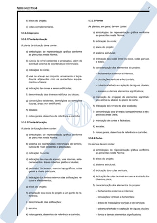 Cópia não autorizada

7

NBR 6492/1994

b) eixos do projeto;

5.3.2.3 Plantas

c) cotas complementares.

As plantas, em geral, devem conter:

5.3.2 Anteprojeto
5.3.2.1 Planta de situação

A planta de situação deve conter:
a) simbologias de representação gráfica conforme
as prescritas nesta Norma;
b) curvas de nível existentes e projetadas, além de
eventual sistema de coordenadas referenciais;

a) simbologias de representação gráfica conforme
as prescritas nesta Norma;
b) indicação do norte;
c) eixos do projeto;
d) sistema estrutural;
e) indicação das cotas entre os eixos, cotas parciais
e totais;
f) caracterização dos elementos do projeto:

c) indicação do norte;
- fechamentos externos e internos;
d) vias de acesso ao conjunto, arruamento e logradouros adjacentes com os respectivos equipamentos urbanos;

- circulações verticais e horizontais;
- cobertura/telhado e captação de águas pluviais;

e) indicação das áreas a serem edificadas;
- acessos e demais elementos significativos;
f) denominação dos diversos edifícios ou blocos;
g) construções existentes, demolições ou remoções
futuras, áreas non aedificandi;
h) escalas;
i) notas gerais, desenhos de referência e carimbo.
5.3.2.2 Planta de locação

A planta de locação deve conter:

g) marcação de projeção de elementos significativos acima ou abaixo do plano de corte;
h) indicação dos níveis de piso acabado;
i) denominação dos diversos compartimentos e respectivas áreas úteis;
j) marcação de cortes e fachadas;
k) escalas;
l) notas gerais, desenhos de referência e carimbo.

a) simbologias de representação gráfica conforme
as prescritas nesta Norma;
b) sistema de coordenadas referenciais do terreno,
curvas de nível existentes e projetadas;
c) indicação do norte;
d) indicação das vias de acesso, vias internas, estacionamentos, áreas cobertas, platôs e taludes;

5.3.2.4 Cortes

Os cortes devem conter:
a) simbologias de representação gráfica conforme
as prescritas nesta Norma;
b) eixos do projeto;
c) sistema estrutural;

e) perímetro do terreno, marcos topográficos, cotas
gerais e níveis principais;

d) indicação das cotas verticais;

f) indicação dos limites externos das edificações: recuos e afastamentos;

e) indicação de cotas de nível em osso e acabado dos
diversos pisos;

g) eixos do projeto;
h) amarração dos eixos do projeto a um ponto de referência;

f) caracterização dos elementos do projeto:
- fechamentos externos e internos;
- circulações verticais e horizontais;

i) denominação das edificações;

- áreas de instalações técnicas e de serviços;

j) escalas;

- cobertura/telhado e captação de águas pluviais;

k) notas gerais, desenhos de referência e carimbo.

- forros e demais elementos significativos;

 