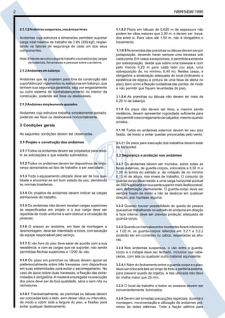 2 NBR6494/1990
2.1.1.2Andaimessuspensos,mecânicos-leves
Andaimes cuja estrutura e dimensões permitem suportar
carga total máxima de trabalho de 3 kN (300 kgf), respei-
tando os fatores de segurança de cada um dos seus
componentes.
Nota:Entende-secomocargadetrabalhoasomatóriadascargas
de materiais, ferramentas e pessoas sobre o andaime.
2.1.2Andaimesembalanço
Andaimes que se projetam para fora da construção são
suportados por vigamentos ou estruturas em balanço, que
tenham sua segurança garantida, seja por engastamento
ou outro sistema de contrabalançamento no interior da
construção, podendo ser fixos ou deslocáveis.
2.1.3Andaimessimplesmenteapoiados
Andaimes cuja estrutura trabalha simplesmente apoiada,
podendo ser fixos ou deslocáveis horizontalmente.
3 Condições gerais
As seguintes condições devem ser observadas.
3.1 Projeto e construção dos andaimes
3.1.1 Todos os andaimes devem ser projetados para resis-
tir às solicitações a que estarão submetidos.
3.1.2 Todos os andaimes devem ter dispositivos de segu-
rança apropriados ao tipo de trabalho a ser executado.
3.1.3 Todo o equipamento utilizado deve ser de boa qua-
lidade e encontrar-se em bom estado de uso, atendendo
às normas brasileiras.
3.1.4 Os projetos de andaimes devem indicar as cargas
admissíveis de trabalho.
3.1.5 Os andaimes não devem receber cargas superiores
às especificadas em projeto e a sua carga deve ser
repartida de modo uniforme e sem obstruir a circulação de
pessoas.
3.1.6 O acesso ao andaime, em fase de montagem e
desmontagem, deve ser interditado a todos, com exceção
da equipe responsável pelo serviço.
3.1.7 O vão livre do piso deve estar de acordo com a sua
resistência, e com as cargas que vai suportar, não sendo
permitidas flechas superiores a 1/200 do vão.
3.1.8 Os pisos em pranchas ou tábuas devem apoiar-se
preferencialmente sobre três travessas com dispositivos
em suas extremidades para evitar o escorregamento. No
caso de apoio sobre duas travessas, a fixação das extre-
midades é obrigatória. A madeira empregada na execução
dos pisos deve ser de boa qualidade, seca e sem nós ou
rachaduras.
3.1.8.1 Transversalmente, as pranchas ou tábuas devem
ser colocadas lado a lado, sem deixar vãos ou intervalos,
de modo a cobrir toda a largura do piso, e fixadas para
evitar qualquer deslocamento.
3.1.8.2 Pisos em tábuas de 0,025 m de espessura não
podem ter vãos maiores que 2,00 m, e devem ser trava-
dos entre si. Para vãos até 1,50 m, não é obrigatório o
travamento.
3.1.8.3 As emendas das pranchas ou tábuas devem ser por
justaposição, devendo haver sempre uma travessa sob
cada ponta. Em casos excepcionais, é permitida a emenda
por sobreposição, desde que sobre uma travessa e com
pelo menos 0,20 m para cada lado (ou seja, uma
sobreposição de, no mínimo, 0,40 m). Nestes casos, é
obrigatória a sinalização adequada do local (indicando a
existência de degrau e pintura de uma faixa de alerta no
piso), bem como a fixação cuidadosa das pontas, de modo
a não permitir que fiquem levantadas do piso.
3.1.8.4 As pranchas ou tábuas não devem ter mais de
0,20 m de balanço.
3.1.9 Os pisos não devem ser lisos, e mesmo sendo
metálicos, devem apresentar rugosidade suficiente para
nãopermitiroescorregamentodecalçados,mesmoquando
úmidos.
3.1.10 Todos os andaimes externos devem ter seu piso
fixado, de modo a evitar quedas provocadas pelo vento.
3.1.11 Os pisos para execução dos trabalhos devem estar
na horizontal.
3.2 Segurança e proteção nos andaimes
3.2.1 Os andaimes devem ser munidos, sobre todas as
faces externas, de guarda-corpos, colocados a 0,50 m e
1,00 m acima do estrado e, de rodapés de no mínimo
0,15 m de altura, nos níveis de trabalho. O conjunto do
guarda-corpo deve resistir a uma carga horizontal pontual
de350Naplicadaemsuapartesuperiormaisdesfavorável,
sem deformação permanente. O guarda-corpo deve ser
sempre fixado de modo a não se deslocar em qualquer
direção, sob hipótese alguma.
3.2.2 Quando houver possibilidade de queda de pessoa
que estiver trabalhando no estrado do andaime em direção
à face interna, deve ser prevista proteção adequada de
guarda-corpo.
3.2.3Quandoosintervalosentremontantesforeminferiores
a 1,00 m, os guarda-corpos referidos em 3.2.1 e 3.2.2
poderão ser em correntes ou cabos, respeitadas as altu-
ras.
3.2.4 Nos andaimes suspensos, o vão entre o guarda-
corpo e o rodapé deve ser fechado, inclusive nas cabe-
ceiras, com tela ou qualquer outro material equivalente.
3.2.4.1 Além do fechamento entre o guarda-corpo e o piso,
deve ser colocada tela ao longo de toda a periferia externa,
para prevenir queda de objetos. A tela utilizada não deve
ter malha maior que 25 mm.
3.2.5 O local de trabalho e todos os acessos devem ser
convenientemente iluminados.
3.2.6 Devem ser tomadas precauções especiais, durante a
montagem, movimentação e utilização de andaimes pró-
ximos às redes elétricas. Toda a fiação elétrica para
Cópia não autorizada
 