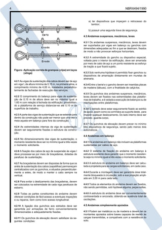 4 NBR6494/1990
a) ter dispositivos que impeçam o retrocesso do
tambor;
b) possuir uma segunda trava de segurança.
4.3 Andaimes suspensos, mecânicos, leves
4.3.1 Os andaimes suspensos, mecânicos, leves devem
ser suportados por vigas em balanço ou ganchos com
dimensões adequadas ao fim a que se destinam, fixados
de modo a não provocar esforços horizontais.
4.3.2 A extremidade do gancho ou dispositivo especial,
voltada para o interior da edificação, deve ser amarrada
por meio de cabo de aço a um ponto resistente ao esforço
de tração a que ficará sujeito.
4.3.3 Sob nenhuma hipótese é permitido fixar ganchos ou
dispositivos de amarração diretamente em muretas de
alvenaria.
4.3.4 Entre o beiral e o gancho devem ser inseridas placas
de madeira (tábuas), com a finalidade de calçá-los.
4.3.5 Os guinchos dos andaimes suspensos, mecânicos,
leves devem ser fixados nas extremidades das platafor-
mas de trabalho, e é vedada a execução de balanços ou de
interligações entre plataformas.
4.3.6 O estrado deve estar seguramente fixado ao estribo
de apoio, assim como os corrimãos ao suporte deste, para
impedir qualquer deslocamento. Do lado interno deve ser
previsto guarda-corpo.
4.3.7 Os guinchos de elevação devem prever no mínimo
três dispositivos de segurança, sendo pelo menos dois
automáticos.
4.4 Andaimes em balanço
4.4.1 Os andaimes em balanço não incluem as plataformas
sustentadas por cabos de aço.
4.4.2 O sistema de fixação do andaime em balanço à
estrutura existente deve garantir que o momento resisten-
te seja no mínimo igual a três vezes o momento solicitante.
4.4.3 A estrutura do andaime em balanço deve ser calcu-
lada e projetada para as cargas solicitantes, em cada caso.
4.4.4 Durante a montagem deve ser garantida área total-
mente bloqueada à circulação, sob a sua projeção ampli-
ada em 3,00 m para cada lado.
4.4.5 Todos os elementos do andaime devem ser fixados,
não sendo permitidas, sob hipótese alguma, peças soltas.
4.4.6 A estrutura do andaime deve ser convenientemente
contraventada e ancorada, obtendo-se ausência total de
oscilações.
4.5 Andaimes simplesmente apoiados
4.5.1 Podem ser metálicos ou de madeira e devem ter os
montantes apoiados sobre bases capazes de resistir às
cargas transmitidas, e compatíveis com a resistência do
solo.
Figura - Aplicação correta de grampos (clips) em laços
(slings)
4.2.1 As vigas de sustentação dos cabos devem ser de aço
em viga I, de altura mínima de 0,15 m, na primeira alma, e
comprimento mínimo de 4,00 m, instalados perpendicu-
larmente às fachadas de execução dos serviços.
4.2.2 O comprimento do balanço para vigas de sustenta-
ção de 0,15 m de altura deve ser no máximo igual a
1,60 m com relação à fachada da edificação, possibilitan-
do a plataforma de serviço distanciar-se até 0,10 m da
superfície de trabalho.
4.2.3 A parte das vigas de sustentação que se estende para
dentro da construção não pode ser menor que uma vez e
meia aquela em balanço para fora da construção.
4.2.4 As extremidades internas da viga de sustentação
devem ser seguramente fixadas à estrutura da constru-
ção.
4.2.5 No dimensionamento das vigas de sustentação, o
momento resistente deve ser no mínimo igual a três vezes
o momento solicitante.
4.2.6 A fixação dos cabos de aço de suspensão às vigas I
deve processar-se por meio de braçadeiras, dotadas de
parafuso de sustentação.
4.2.7 As braçadeiras devem ser dispostas de forma que os
anéis de sustentação dos cabos (sapatilhas) permaneçam
centralizados com os guinchos, e situados perpendicular-
mente a estes, de modo a manter o cabo sempre na
vertical.
4.2.8 Para evitar o deslizamento das braçadeiras, devem
ser colocados na extremidade de cada viga parafusos de
esbarro.
4.2.9 Todas as partes constituintes do andaime devem
oferecer condições de fácil acesso a eventuais inspeções
e ou reparos, bem como livre acesso longitudinal.
4.2.10 A ligação dos guinchos aos estrados deve ser
garantida por armações de ferro convenientemente
dimensionadas e adequadamente fixadas.
4.2.11 Os guinchos de elevação devem satisfazer às se-
guintes condições:
Cópia não autorizada
 