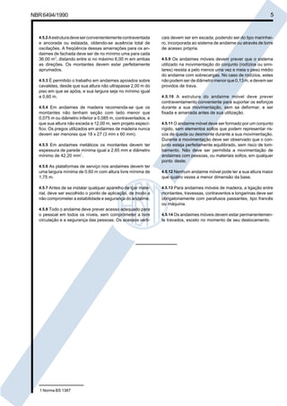NBR6494/1990 5
4.5.2Aestruturadeveserconvenientementecontraventada
e ancorada ou estaiada, obtendo-se ausência total de
oscilações. A freqüência dessas amarrações para os an-
daimes de fachada deve ser de no mínimo uma para cada
36,00 m2
, distando entre si no máximo 6,00 m em ambas
as direções. Os montantes devem estar perfeitamente
aprumados.
4.5.3 É permitido o trabalho em andaimes apoiados sobre
cavaletes, desde que sua altura não ultrapasse 2,00 m do
piso em que se apóia, e sua largura seja no mínimo igual
a 0,60 m.
4.5.4 Em andaimes de madeira recomenda-se que os
montantes não tenham seção com lado menor que
0,075 m ou diâmetro inferior a 0,085 m, contraventados, e
que sua altura não exceda a 12,00 m, sem projeto especí-
fico. Os pregos utilizados em andaimes de madeira nunca
devem ser menores que 18 x 27 (3 mm x 60 mm).
4.5.5 Em andaimes metálicos os montantes devem ter
espessura de parede mínima igual a 2,65 mm e diâmetro
mínimo de 42,20 mm1
.
4.5.6 As plataformas de serviço nos andaimes devem ter
uma largura mínima de 0,60 m com altura livre mínima de
1,75 m.
4.5.7 Antes de se instalar qualquer aparelho de içar mate-
rial, deve ser escolhido o ponto de aplicação, de modo a
não comprometer a estabilidade e segurança do andaime.
4.5.8 Todo o andaime deve prever acesso adequado para
o pessoal em todos os níveis, sem comprometer a livre
circulação e a segurança das pessoas. Os acessos verti-
cais devem ser em escada, podendo ser do tipo marinhei-
ro, incorporada ao sistema de andaime ou através de torre
de acesso própria.
4.5.9 Os andaimes móveis devem prever que o sistema
utilizado na movimentação do conjunto (rodízios ou simi-
lares) resista a pelo menos uma vez e meia o peso médio
do andaime com sobrecargas. No caso de rodízios, estes
não podem ser de diâmetro menor que 0,13 m, e devem ser
providos de trava.
4.5.10 A estrutura do andaime móvel deve prever
contraventamento conveniente para suportar os esforços
durante a sua movimentação, sem se deformar, e ser
fixada e amarrada antes de sua utilização.
4.5.11 O andaime móvel deve ser formado por um conjunto
rígido, sem elementos soltos que podem representar ris-
cos de queda ou desmonte durante a sua movimentação.
Durante a movimentação deve ser observado que o con-
junto esteja perfeitamente equilibrado, sem risco de tom-
bamento. Não deve ser permitida a movimentação de
andaimes com pessoas, ou materiais soltos, em qualquer
ponto deste.
4.5.12 Nenhum andaime móvel pode ter a sua altura maior
que quatro vezes a menor dimensão da base.
4.5.13 Para andaimes móveis de madeira, a ligação entre
montantes, travessas, contraventos e longarinas deve ser
obrigatoriamente com parafusos passantes, tipo francês
ou máquina.
4.5.14 Os andaimes móveis devem estar permanentemen-
te travados, exceto no momento de seu deslocamento.
1 Norma BS 1387
Cópia não autorizada
 