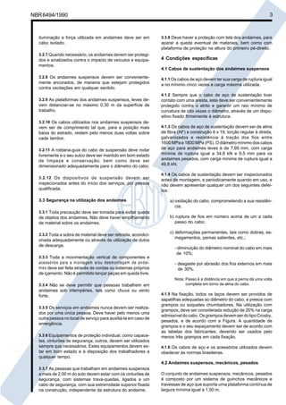 NBR6494/1990 3
iluminação e força utilizada em andaimes deve ser em
cabo isolado.
3.2.7 Quando necessário, os andaimes devem ser protegi-
dos e sinalizados contra o impacto de veículos e equipa-
mentos.
3.2.8 Os andaimes suspensos devem ser conveniente-
mente ancorados, de maneira que estejam protegidos
contra oscilações em qualquer sentido.
3.2.9 As plataformas dos andaimes suspensos, leves de-
vem distanciar-se no máximo 0,30 m da superfície de
trabalho.
3.2.10 Os cabos utilizados nos andaimes suspensos de-
vem ser de comprimento tal que, para a posição mais
baixa do estrado, restem pelo menos duas voltas sobre
cada tambor.
3.2.11 A roldana-guia do cabo de suspensão deve rodar
livremente e o seu sulco deve ser mantido em bom estado
de limpeza e conservação; bem como deve ser
dimensionado adequadamente para o diâmetro do cabo.
3.2.12 Os dispositivos de suspensão devem ser
inspecionados antes do início dos serviços, por pessoa
qualificada.
3.3 Segurança na utilização dos andaimes
3.3.1 Toda precaução deve ser tomada para evitar queda
de objetos dos andaimes. Não deve haver empilhamento
de material sobre os andaimes.
3.3.2 Toda a sobra de material deve ser retirada, acondici-
onada adequadamente ou através da utilização de dutos
de descarga.
3.3.3 Toda a movimentação vertical de componentes e
acessórios para a montagem e/ou desmontagem de andai-
mes deve ser feita através de cordas ou sistemas próprios
de içamento. Não é permitido lançar peças em queda livre.
3.3.4 Não se deve permitir que pessoas trabalhem em
andaimes sob intempéries, tais como chuva ou vento
forte.
3.3.5 Os serviços em andaimes nunca devem ser realiza-
dos por uma única pessoa. Deve haver pelo menos uma
outra pessoa no local de serviço para auxiliá-la em caso de
emergência.
3.3.6 Equipamentos de proteção individual, como capace-
tes, cinturões de segurança, outros, devem ser utilizados
sempre que necessários. Estes equipamentos devem es-
tar em bom estado e à disposição dos trabalhadores a
qualquer tempo.
3.3.7 As pessoas que trabalham em andaimes suspensos
a mais de 2,00 m do solo devem estar com os cinturões de
segurança, com sistemas trava-quedas, ligados a um
cabo de segurança, com sua extremidade superior fixada
na construção, independente da estrutura do andaime.
3.3.8 Deve haver a proteção com tela dos andaimes, para
aparar a queda eventual de materiais, bem como com
plataforma de proteção na altura do primeiro pé-direito.
4 Condições específicas
4.1 Cabos de sustentação dos andaimes suspensos
4.1.1 Os cabos de aço devem ter sua carga de ruptura igual
a no mínimo cinco vezes a carga máxima utilizada.
4.1.2 Sempre que o cabo de aço de sustentação tiver
contato com uma aresta, este deve ser convenientemente
protegido contra o atrito e garantir um raio mínimo de
curvatura de oito vezes o diâmetro, através de um dispo-
sitivo fixado firmemente à estrutura.
4.1.3 Os cabos de aço de sustentação devem ser de alma
de fibra (AF) e construção 6 x 19, torção regular à direita,
galvanizados e resistência à tração dos fios entre
1600 MPa e 1800 MPa (PS). O diâmetro mínimo dos cabos
de aço para andaimes leves é de 7,95 mm, com carga
mínima de ruptura igual a 34,8 kN e 9,5 mm para os
andaimes pesados, com carga mínima de ruptura igual a
49,8 kN.
4.1.4 Os cabos de sustentação devem ser inspecionados
antes da montagem, e periodicamente quando em uso, e
não devem apresentar qualquer um dos seguintes defei-
tos:
a) oxidação do cabo, comprometendo a sua resistên-
cia;
b) ruptura de fios em número acima de um a cada
passo do cabo;
c) deformações permanentes, tais como dobras, es-
magamentos, pernas salientes, etc.;
- diminuição do diâmetro nominal do cabo em mais
de 10%;
- desgaste por abrasão dos fios externos em mais
de 30%.
Nota: Passo é a distância em que a perna dá uma volta
completa em torno da alma do cabo.
4.1.5 Na fixação, todos os laços devem ser providos de
sapatilhas adequadas ao diâmetro do cabo, e presos com
grampos ou soquetes chumbadores. Na utilização com
grampos, deve ser considerada redução de 20% na carga
admissíveldocabo.OsgramposdevemserdotipoCrosby,
pesados, e de acordo com a Figura. A quantidade de
grampos e o seu espaçamento devem ser de acordo com
as tabelas dos fabricantes, devendo ser usados pelo
menos três grampos em cada fixação.
4.1.6 Os cabos de aço e os acessórios utilizados devem
obedecer às normas brasileiras.
4.2 Andaimes suspensos, mecânicos, pesados
O conjunto de andaimes suspensos, mecânicos, pesados
é composto por um sistema de guinchos mecânicos e
travessas de aço que suporta uma plataforma contínua de
largura mínima igual a 1,50 m.
Cópia não autorizada
 
