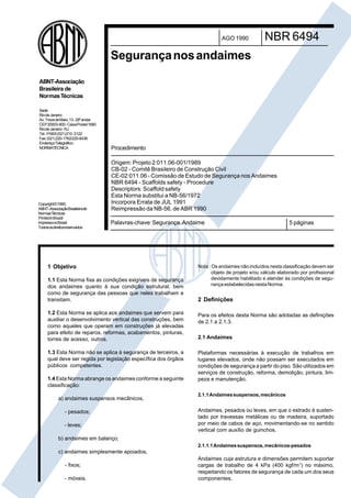 Palavras-chave:Segurança.Andaime 5 páginas
AGO 1990
Segurançanosandaimes
NBR 6494
1 Objetivo
1.1 Esta Norma fixa as condições exigíveis de segurança
dos andaimes quanto à sua condição estrutural, bem
como de segurança das pessoas que neles trabalham e
transitam.
1.2 Esta Norma se aplica aos andaimes que servem para
auxiliar o desenvolvimento vertical das construções, bem
como aqueles que operam em construções já elevadas
para efeito de reparos, reformas, acabamentos, pinturas,
torres de acesso, outros.
1.3 Esta Norma não se aplica à segurança de terceiros, a
qual deve ser regida por legislação específica dos órgãos
públicos competentes.
1.4 Esta Norma abrange os andaimes conforme a seguinte
classificação:
a) andaimes suspensos mecânicos,
- pesados;
- leves;
b) andaimes em balanço;
c) andaimes simplesmente apoiados,
- fixos;
- móveis.
Nota : Os andaimes não incluídos nesta classificação devem ser
objeto de projeto e/ou cálculo elaborado por profissional
devidamente habilitado e atender às condições de segu-
rançaestabelecidasnestaNorma.
2 Definições
Para os efeitos desta Norma são adotadas as definições
de 2.1 a 2.1.3.
2.1 Andaimes
Plataformas necessárias à execução de trabalhos em
lugares elevados, onde não possam ser executados em
condições de segurança a partir do piso. São utilizados em
serviços de construção, reforma, demolição, pintura, lim-
peza e manutenção.
2.1.1Andaimessuspensos,mecânicos
Andaimes, pesados ou leves, em que o estrado é susten-
tado por travessas metálicas ou de madeira, suportado
por meio de cabos de aço, movimentando-se no sentido
vertical com auxílio de guinchos.
2.1.1.1Andaimessuspensos,mecânicos-pesados
Andaimes cuja estrutura e dimensões permitem suportar
cargas de trabalho de 4 kPa (400 kgf/m2
) no máximo,
respeitando os fatores de segurança de cada um dos seus
componentes.
Procedimento
Origem: Projeto 2:011.06-001/1989
CB-02 - Comitê Brasileiro de Construção Civil
CE-02:011.06 - Comissão de Estudo de Segurança nos Andaimes
NBR 6494 - Scaffolds safety - Procedure
Descriptors: Scaffold safety
Esta Norma substitui a NB-56/1972
Incorpora Errata de JUL 1991
Reimpressão da NB-56, de ABR 1990
Copyright©1990,
ABNT–AssociaçãoBrasileirade
NormasTécnicas
PrintedinBrazil/
ImpressonoBrasil
Todososdireitosreservados
Sede:
RiodeJaneiro
Av.TrezedeMaio,13-28ºandar
CEP20003-900-CaixaPostal1680
RiodeJaneiro-RJ
Tel.:PABX(021)210-3122
Fax:(021)220-1762/220-6436
EndereçoTelegráfico:
NORMATÉCNICA
ABNT-Associação
Brasileira de
NormasTécnicas
Cópia não autorizada
 