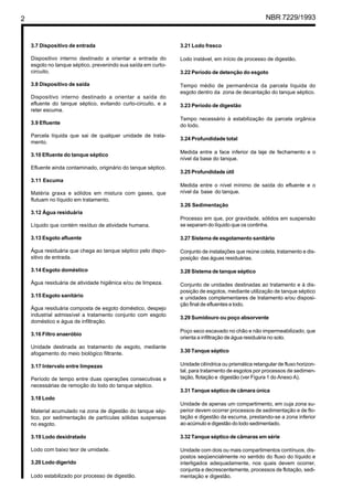 2 NBR 7229/1993
3.7 Dispositivo de entrada
Dispositivo interno destinado a orientar a entrada do
esgoto no tanque séptico, prevenindo sua saída em curto-
circuito.
3.8 Dispositivo de saída
Dispositivo interno destinado a orientar a saída do
efluente do tanque séptico, evitando curto-circuito, e a
reter escuma.
3.9 Efluente
Parcela líquida que sai de qualquer unidade de trata-
mento.
3.10 Efluente do tanque séptico
Efluente ainda contaminado, originário do tanque séptico.
3.11 Escuma
Matéria graxa e sólidos em mistura com gases, que
flutuam no líquido em tratamento.
3.12 Água residuária
Líquido que contém resíduo de atividade humana.
3.13 Esgoto afluente
Água residuária que chega ao tanque séptico pelo dispo-
sitivo de entrada.
3.14 Esgoto doméstico
Água residuária de atividade higiênica e/ou de limpeza.
3.15 Esgoto sanitário
Água residuária composta de esgoto doméstico, despejo
industrial admissível a tratamento conjunto com esgoto
doméstico e água de infiltração.
3.16 Filtro anaeróbio
Unidade destinada ao tratamento de esgoto, mediante
afogamento do meio biológico filtrante.
3.17 Intervalo entre limpezas
Período de tempo entre duas operações consecutivas e
necessárias de remoção do lodo do tanque séptico.
3.18 Lodo
Material acumulado na zona de digestão do tanque sép-
tico, por sedimentação de partículas sólidas suspensas
no esgoto.
3.19 Lodo desidratado
Lodo com baixo teor de umidade.
3.20 Lodo digerido
Lodo estabilizado por processo de digestão.
3.21 Lodo fresco
Lodo instável, em início de processo de digestão.
3.22 Período de detenção do esgoto
Tempo médio de permanência da parcela líquida do
esgoto dentro da zona de decantação do tanque séptico.
3.23 Período de digestão
Tempo necessário à estabilização da parcela orgânica
do lodo.
3.24 Profundidade total
Medida entre a face inferior da laje de fechamento e o
nível da base do tanque.
3.25 Profundidade útil
Medida entre o nível mínimo de saída do efluente e o
nível da base do tanque.
3.26 Sedimentação
Processo em que, por gravidade, sólidos em suspensão
se separam do líquido que os continha.
3.27 Sistema de esgotamento sanitário
Conjunto de instalações que reúne coleta, tratamento e dis-
posição das águas residuárias.
3.28 Sistema de tanque séptico
Conjunto de unidades destinadas ao tratamento e à dis-
posição de esgotos, mediante utilização de tanque séptico
e unidades complementares de tratamento e/ou disposi-
ção final de efluentes e lodo.
3.29 Sumidouro ou poço absorvente
Poço seco escavado no chão e não impermeabilizado, que
orienta a infiltração de água residuária no solo.
3.30 Tanque séptico
Unidade cilíndrica ou prismática retangular de fluxo horizon-
tal, para tratamento de esgotos por processos de sedimen-
tação, flotação e digestão (ver Figura 1 do Anexo A).
3.31 Tanque séptico de câmara única
Unidade de apenas um compartimento, em cuja zona su-
perior devem ocorrer processos de sedimentação e de flo-
tação e digestão da escuma, prestando-se a zona inferior
ao acúmulo e digestão do lodo sedimentado.
3.32 Tanque séptico de câmaras em série
Unidade com dois ou mais compartimentos contínuos, dis-
postos seqüencialmente no sentido do fluxo do líquido e
interligados adequadamente, nos quais devem ocorrer,
conjunta e decrescentemente, processos de flotação, sedi-
mentação e digestão.
Cópia não autorizada
 