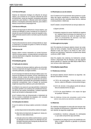 NBR 7229/1993 3
3.33 Vala de filtração
Sistema de tratamento biológico do efluente do tanque
séptico, que consiste em um conjunto ordenado de caixa
de distribuição, caixas de inspeção, tubulações perfuradas
superiores, para distribuir o efluente sobre leito biológico
filtrante, e tubulações perfuradas inferiores, para coletar o
filtrado e encaminhá-lo à disposição final.
3.34 Vala de infiltração
Sistema de disposição do efluente do tanque séptico, que
orienta sua infiltração no solo e consiste em um conjunto or-
denado de caixa de distribuição, caixas de inspeção e tubu-
lação perfurada assente sobre a camada-suporte de pedra
britada.
3.35 Volume total
Volume útil acrescido de volume correspondente ao espa-
ço destinado à circulação de gases no interior do tanque,
acima do nível do líquido.
3.36 Volume útil
Espaço interno mínimo necessário ao correto funciona-
mento do tanque séptico, correspondente à somatória dos
volumes destinados à digestão, decantação e armazena-
mento de escuma.
4 Condições gerais
4.1 Aplicação do sistema
4.1.1 O sistema de tanques sépticos aplica-se primordial-
mente ao tratamento de esgoto doméstico e, em casos ple-
namente justificados, ao esgoto sanitário.
4.1.2 O emprego de sistemas de tanque séptico para o tra-
tamento de despejos de hospitais, clínicas, laboratórios de
análises clínicas, postos de saúde e demais estabeleci-
mentos prestadores de serviços de saúde deve ser previa-
mente submetido à apreciação das autoridades sanitárias e
ambiental competentes, para a fixação de eventuais
exigências específicas relativas a pré e pós-tratamento.
4.1.3 Mesmo nos casos em que seja admitido o tratamento
de esgoto sanitário com presença de substâncias tóxicas,
nos termos das seções precedentes, cuidados especiais
devem ser tomados na disposição do lodo.
4.1.4 O sistema deve ser dimensionado e implantado de
forma a receber a totalidade dos despejos, com exceção
dos despejos especificados em 4.3.2.
4.2 Indicações do sistema
O uso do sistema de tanque séptico somente é indicado
para:
a) área desprovida de rede pública coletora de esgoto;
b) alternativa de tratamento de esgoto em áreas pro-
vidas de rede coletora local;
c) retenção prévia dos sólidos sedimentáveis, quando
da utilização de rede coletora com diâmetro e/ou de-
clividade reduzidos para transporte de efluente livre
de sólidos sedimentáveis.
4.3 Restrições ao uso do sistema
4.3.1 O sistema em funcionamento deve preservar a quali-
dade das águas superficiais e subterrâneas, mediante
estrita observância das restrições desta Norma, relativas
à estanqueidade e distâncias.
4.3.2 É vedado o encaminhamento ao tanque séptico de:
a) águas pluviais;
b) despejos capazes de causar interferência negativa
em qualquer fase do processo de tratamento ou a
elevação excessiva da vazão do esgoto afluente,
como os provenientes de piscinas e de lava-
gem de reservatórios de água.
4.4 Abrangência do projeto
4.4.1 Os sistemas de tanques sépticos devem ser proje-
tados de forma completa, incluindo disposição final para
efluente e lodo (ver Figura 2 do Anexo A), bem como,
sempre que necessário, tratamento complementar destes
conforme a NBR 13969.
4.4.2 Os projetos dos sistemas de tratamento comple-
mentar e disposição final de efluente e de lodo digerido
devem atender ao disposto nas NBR 5626 e NBR 8160 e
nas normas a elas relacionadas.
5 Condições específicas
5.1 Distâncias mínimas
Os tanques sépticos devem observar as seguintes dis-
tâncias horizontais mínimas:
a) 1,50 m de construções, limites de terreno, sumi-
douros, valas de infiltração e ramal predial de água;
b) 3,0 m de árvores e de qualquer ponto de rede pú-
blica de abastecimento de água;
c) 15,0 m de poços freáticos e de corpos de água
de qualquer natureza.
Nota: As distâncias mínimas são computadas a partir da face
externa mais próxima aos elementos considerados.
5.2 Materiais
Os materiais empregados na execução dos tanques sép-
ticos, tampões de fechamento e dispositivos internos de-
vem atender às seguintes exigências:
a) resistência mecânica adequada às solicitações
a que cada componente seja submetido;
b) resistência ao ataque químico de substâncias con-
tidas no esgoto afluente ou geradas no processo
de digestão.
Cópia não autorizada
 