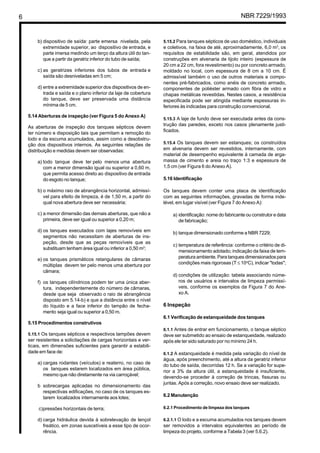 6 NBR 7229/1993
b) dispositivo de saída: parte emersa nivelada, pela
extremidade superior, ao dispositivo de entrada, e
parte imersa medindo um terço da altura útil do tan-
que a partir da geratriz inferior do tubo de saída;
c) as geratrizes inferiores dos tubos de entrada e
saída são desniveladas em 5 cm;
d) entre a extremidade superior dos dispositivos de en-
trada e saída e o plano inferior da laje de cobertura
do tanque, deve ser preservada uma distância
mínima de 5 cm.
5.14 Aberturas de inspeção (ver Figura 5 do Anexo A)
As aberturas de inspeção dos tanques sépticos devem
ter número e disposição tais que permitam a remoção do
lodo e da escuma acumulados, assim como a desobstru-
ção dos dispositivos internos. As seguintes relações de
distribuição e medidas devem ser observadas:
a) todo tanque deve ter pelo menos uma abertura
com a menor dimensão igual ou superior a 0,60 m,
que permita acesso direto ao dispositivo de entrada
do esgoto no tanque;
b) o máximo raio de abrangência horizontal, admissí-
vel para efeito de limpeza, é de 1,50 m, a partir do
qual nova abertura deve ser necessária;
c) a menor dimensão das demais aberturas, que não a
primeira, deve ser igual ou superior a 0,20 m;
d) os tanques executados com lajes removíveis em
segmentos não necessitam de aberturas de ins-
peção, desde que as peças removíveis que as
substituam tenham área igual ou inferior a 0,50 m2
;
e) os tanques prismáticos retangulares de câmaras
múltiplas devem ter pelo menos uma abertura por
câmara;
f) os tanques cilíndricos podem ter uma única aber-
tura, independentemente do número de câmaras,
desde que seja observado o raio de abrangência
disposto em 5.14-b) e que a distância entre o nível
do líquido e a face inferior do tampão de fecha-
mento seja igual ou superior a 0,50 m.
5.15 Procedimentos construtivos
5.15.1 Os tanques sépticos e respectivos tampões devem
ser resistentes a solicitações de cargas horizontais e ver-
ticais, em dimensões suficientes para garantir a estabili-
dade em face de:
a) cargas rodantes (veículos) e reaterro, no caso de
os tanques estarem localizados em área pública,
mesmo que não diretamente na via carroçável;
b sobrecargas aplicadas no dimensionamento das
respectivas edificações, no caso de os tanques es-
tarem localizados internamente aos lotes;
c)pressões horizontais de terra;
d) carga hidráulica devida à sobrelevação de lençol
freático, em zonas suscetíveis a esse tipo de ocor-
rência.
5.15.2 Para tanques sépticos de uso doméstico, individuais
e coletivos, na faixa de até, aproximadamente, 6,0 m3
, os
requisitos de estabilidade são, em geral, atendidos por
construções em alvenaria de tijolo inteiro (espessura de
20 cm a 22 cm, fora revestimento) ou por concreto armado,
moldado no local, com espessura de 8 cm a 10 cm. É
admissível também o uso de outros materiais e compo-
nentes pré-fabricados, como anéis de concreto armado,
componentes de poliéster armado com fibra de vidro e
chapas metálicas revestidas. Nestes casos, a resistência
especificada pode ser atingida mediante espessuras in-
feriores às indicadas para construção convencional.
5.15.3 A laje de fundo deve ser executada antes da cons-
trução das paredes, exceto nos casos plenamente justi-
ficados.
5.15.4 Os tanques devem ser estanques; os construídos
em alvenaria devem ser revestidos, internamente, com
material de desempenho equivalente à camada de arga-
massa de cimento e areia no traço 1:3 e espessura de
1,5 cm (ver Figura 6 do Anexo A).
5.16 Identificação
Os tanques devem conter uma placa de identificação
com as seguintes informações, gravadas de forma inde-
lével, em lugar visível (ver Figura 7 do Anexo A):
a) identificação: nome do fabricante ou construtor e data
de fabricação;
b) tanque dimensionado conforme a NBR 7229;
c) temperatura de referência: conforme o critério de di-
mensionamento adotado; indicação da faixa de tem-
peratura ambiente. Para tanques dimensionados para
condições mais rigorosas (T ≤ 10o
C), indicar "todas";
d) condições de utilização: tabela associando núme-
ros de usuários e intervalos de limpeza permissí-
veis, conforme os exemplos da Figura 7 do Ane-
xo A.
6 Inspeção
6.1 Verificação de estanqueidade dos tanques
6.1.1 Antes de entrar em funcionamento, o tanque séptico
deve ser submetido ao ensaio de estanqueidade, realizado
após ele ter sido saturado por no mínimo 24 h.
6.1.2 A estanqueidade é medida pela variação do nível de
água, após preenchimento, até a altura da geratriz inferior
do tubo de saída, decorridas 12 h. Se a variação for supe-
rior a 3% da altura útil, a estanqueidade é insuficiente,
devendo-se proceder à correção de trincas, fissuras ou
juntas. Após a correção, novo ensaio deve ser realizado.
6.2 Manutenção
6.2.1 Procedimento de limpeza dos tanques
6.2.1.1 O lodo e a escuma acumulados nos tanques devem
ser removidos a intervalos equivalentes ao período de
limpeza do projeto, conforme a Tabela 3 (ver 5.6.2).
Cópia não autorizada
 