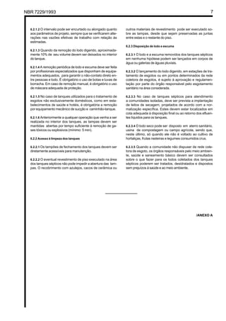 NBR 7229/1993 7
6.2.1.2 O intervalo pode ser encurtado ou alongado quanto
aos parâmetros de projeto, sempre que se verificarem alte-
rações nas vazões efetivas de trabalho com relação às
estimadas.
6.2.1.3 Quando da remoção do lodo digerido, aproximada-
mente 10% de seu volume devem ser deixados no interior
do tanque.
6.2.1.4 A remoção periódica de lodo e escuma deve ser feita
por profissionais especializados que disponham de equipa-
mentos adequados, para garantir o não-contato direto en-
tre pessoas e lodo. É obrigatório o uso de botas e luvas de
borracha. Em caso de remoção manual, é obrigatório o uso
de máscara adequada de proteção.
6.2.1.5 No caso de tanques utilizados para o tratamento de
esgotos não exclusivamente domésticos, como em esta-
belecimentos de saúde e hotéis, é obrigatória a remoção
por equipamento mecânico de sucção e caminhão-tanque.
6.2.1.6 Anteriormente a qualquer operação que venha a ser
realizada no interior dos tanques, as tampas devem ser
mantidas abertas por tempo suficiente à remoção de ga-
ses tóxicos ou explosivos (mínimo: 5 min).
6.2.2 Acesso à limpeza dos tanques
6.2.2.1 Os tampões de fechamento dos tanques devem ser
diretamente acessíveis para manutenção.
6.2.2.2 O eventual revestimento de piso executado na área
dos tanques sépticos não pode impedir a abertura das tam-
pas. O recobrimento com azulejos, cacos de cerâmica ou
outros materiais de revestimento pode ser executado so-
bre as tampas, desde que sejam preservadas as juntas
entre estas e o restante do piso.
6.2.3 Disposição de lodo e escuma
6.2.3.1 O lodo e a escuma removidos dos tanques sépticos
em nenhuma hipótese podem ser lançados em corpos de
água ou galerias de águas pluviais.
6.2.3.2 O lançamento do lodo digerido, em estações de tra-
tamento de esgotos ou em pontos determinados da rede
coletora de esgotos, é sujeito à aprovação e regulamen-
tação por parte do órgão responsável pelo esgotamento
sanitário na área considerada.
6.2.3.3 No caso de tanques sépticos para atendimento
a comunidades isoladas, deve ser prevista a implantação
de leitos de secagem, projetados de acordo com a nor-
malização específica. Estes devem estar localizados em
cota adequada à disposição final ou ao retorno dos efluen-
tes líquidos para os tanques.
6.2.3.4 O lodo seco pode ser disposto em aterro sanitário,
usina de compostagem ou campo agrícola, sendo que,
neste último, só quando ele não é voltado ao cultivo de
hortaliças, frutas rasteiras e legumes consumidos crus.
6.2.3.5 Quando a comunidade não dispuser de rede cole-
tora de esgoto, os órgãos responsáveis pelo meio ambien-
te, saúde e saneamento básico devem ser consultados
sobre o que fazer para os lodos coletados dos tanques
sépticos poderem ser tratados, desidratados e dispostos
sem prejuízos à saúde e ao meio ambiente.
/ANEXO A
Cópia não autorizada
 