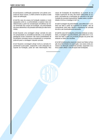 NBR 8036/1983 3
4.1.2.4 Quando a edificação apresentar uma planta com-
posta de vários corpos, o critério anterior se aplica a cada
corpo da edificação.
4.1.2.5 No caso de corpos de fundação isolados e muito
espaçados entre si, a profundidade a explorar deve ser
determinada a partir da consideração simultânea da me-
nor dimensão dos corpos de fundação, da profundidade
dos seus elementos e da pressão estimada por eles trans-
mitida.
4.1.2.6 Quando uma sondagem atingir camada de solo
de compacidade ou consistência elevada, e as condições
geológicas locais mostrarem não haver possibilidade de
se atingirem camadas menos consistentes ou compactas,
pode-se parar a sondagem naquela camada.
4.1.2.7 Quando a sondagem atingir rocha ou camada im-
penetrável à percussão, subjacente a solo adequado ao
suporte da fundação, pode ser nela interrompida. Nos
casos de fundações de importância, ou quando as ca-
madas superiores de solo não forem adequadas ao su-
porte, aconselha-se a verificação da natureza e da conti-
nuidade da camada impenetrável. Nestes casos, a profun-
didade mínima a investigar é de 5 m.
4.1.2.8 A contagem da profundidade, para efeito de 4.1.2.3,
deve ser feita a partir da superfície do terreno, não se
computando para este cálculo a espessura da camada
de solo a ser eventualmente escavada.
4.1.2.9 No caso de fundações profundas (estacas ou tubu-
lões), a contagem da profundidade, para efeito de 4.1.2.3,
deve ser feita a partir da provável posição da ponta das
estacas ou base dos tubulões.
4.1.2.10 Considerações especiais devem ser feitas na fixa-
ção da profundidade de exploração, nos casos onde pro-
cessos de alteração posteriores (erosão, expansão e ou-
tros) podem afetar o solo de apoio das fundações.
Cópia não autorizada
 