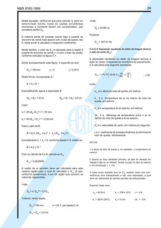 NBR 8160:1999 59
Nesta equação, verifica-se que para calcular et
para um
determinado trecho, todas as vazões simultâneas
ocorrentes a montante devem ser consideradas, cujo
somatório perfaz Qet
.
A máxima perda de pressão ocorre logo a jusante do
encontro do ramal mais abaixo com o tubo de queda, isto
é, neste ponto é calculado o respectivo coeficiente.
Neste sentido, o valor de KTq
é calculado para a região à
jusante do encontro do ramal j = 2 com o tubo de queda,
conforme indicado na figura C.1.
Ainda acompanhando esta figura, e supondo-se que:
DTq
= 100 mm nc
= 2 ls
= 2,30 m
Desta forma, na expressão A :
A = 3 x 10 - 8
Exemplificando agora a expressão B:
Qet1
= Q1
= 1,0 L/s Qet2
=Q1
+Q2
= 2,0 L/s
Logo:
e1
= 25 (Qet1
/DTq
)3/5
= 1, 57 mm
e2
= 25 (Qet2
/ DTq
)3/5
= 2,39 mm
Para o valor de B:
B = 2 [ k1
/(DTq
- 2 e1
)4
+ k2
/ (DTq
- 2 e2
)4
]
Considerando k1
= k2
= 9, conforme tabela C.5, obtém-se:
B = 4,2 x 10- 7
Com os valores de A e B, calcula-se KTq
:
KTq
= 0,2225090
A vazão de ar também deve ser calculada para esta
mesma região para a qual foi calculado o KTq
, já que,
conforme apresentado, é em tal região que ocorrem as
máximas depressões.
Logo,
Qar
= α QTq
2/5
- 1,5 QTq
Todavia, nesta região,
DTq
= 100 mm , α = 24,3 (ver tabela C.4)
QTq
= Qet2
= 2,0 L/s
onde:
Qar
= 29,06 L/s
Portanto:
Dr,si
= 187,91 Pa
C.2.2.2.2 Depressão resultante do efeito de tiragem térmica
e ação do vento (Dr,tv
)
A depressão resultante do efeito de triagem térmica e
ação do vento, independe da ocorrência do escoamento,
e é calculada pela seguinte expressão:








θ
ε+
θθ
θ∆=
e
2
e
ei
i
Tq
Vh19,62-176,77tvr,D ... (19)
onde:
hTq
é a altura do tubo de queda, em metros;
θ i
é a temperatura do ar no interior do tubo de
queda, em kelvins;
θe
é a temperatura do ar exterior, em kelvins;
∆θ i
é a diferença de temperatura entre o ar no
interior do tubo de queda e do ar exterior;
Ve
é a velocidade do vento, em metros por segundo;
ε é o coeficiente de pressão dinâmica do terminal do
tubo de queda, admensional.
NOTAS
1 A altura do tubo de queda é, na realidade, o comprimento do
mesmo.
2 Quanto ao tubo ventilador primário, se este for elevado em
relação à laje ou ao telhado, haverá sucção no topo do mesmo
e, em tal situação, ε = - 0,6.
3 Cabe ainda ressaltar que se Dr,tv
resultar maior que zero,
verifica-se uma sobrepressão e não uma depressão, a qual
deve ser adicionada às demais parcelas de sobrepressão.
Supondo neste caso:
hTq
= 45,50 m θe
= 278 K (5o
C) ε = - 0,6
θ i
= 293 K (20o
C) Ve
= 10 m/s ∆θ i
= 15 K
Licença de uso exclusivo para Petrobrás S/A
Cópia impressa pelo Sistema Target CENWeb
 