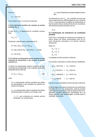 60 NBR 8160:1999
Obtém-se:
Dr,tv
= - 64,14 Pa
O sinal negativo indica a ocorrência de depressão.
C.2.2.2.3 Depressão resultante das variações da pressão
ambiental (Dr,amb
)
O valor de Dr,amb
é desprezível em condições normais,
logo:
Dr,amb
= 0
Finalmente, voltando para a expressão de Dr
:
Dr
= máx . [ |Dr,si
| ; |Dr,tv
| ] + I1
[Dr,amb
]
Dr
= máx. [ |187,91 Pa| ; | 67,14 Pa | ] + I1
[ 0,00]
Dr
= 187,91 Pa
C.2.2.3 Cálculo da sobrepressão máxima resultante da ação
combinada de sobrepressão e das variações da pressão
ambiental (Sr
)
O cálculo da sobrepressão máxima resultante da ação
combinada de sobrepressão e das variações da pressão
ambiental é feito a partir de:
Sr
= Sr,sb
+ I2
|Sr,amb
| ... (20)
onde:
Sr
é a sobrepressão máxima resultante dos efeitos
de sobrepressão e das variações da pressão am-
biental, em Pascals;
S r,sb
é a sobrepressão máxima resultante dos efeitos
de sobrepressão no sistema, em Pascals, onde:
I2
= 0 para ambientes em pressão positiva
(ventilação e ar condicionado);
I2
= 1 para ambientes em pressão negativa (exaus-
tão).
Considerando-se que Sr,amb
em condições normais seja
nula e observando as recomendações do item conforme
4.2.4.2, o qual apresenta as regiões de sobrepressão no
tubo de queda onde os ramais não devem ser conectados,
eliminando-se portanto tal efeito, tem-se:
Sr
= 0
C.3 Verificação da suficiência da ventilação
primária
C.3.1 Para a verificação da suficiência da ventilação pri-
mária, devem ser feitas comparações entre os va-
lores resultantes calculados e os valores máximos
admissíveis.
Então, se:
Ha,i
≥ Hr,i
e
Da,s
≥ Dr
e
Sa,s
≥ Sr,
a ventilação primária prevista é suficiente.
Por exemplo, retomando os valores até aqui trabalhados:
a) Ha,1
= 29,73 mm > Hr,1
= 0,00 mm
Ha,2
= 34,20 mm > Hr,2
= 0,00 mm
b) Da,s
= 490,89 Pa > Dr
= 187,91 Pa
c) Sa,s
= 490,50 > Sr
= 0,00 Pa
conclui-se que a ventilação primária prevista é suficiente.
C.3.2 Se algum dos valores admissíveis dos parâmetros
indicados em C.3.1. for ultrapassado, pode-se proceder
a alteração dos parâmetros iniciais do sistema (tais como:
diâmetros, traçados alternativos, declividades, etc.), de
forma a garantir a não ultrapassagem, ou então prever a
ventilação secundária.
Licença de uso exclusivo para Petrobrás S/A
Cópia impressa pelo Sistema Target CENWeb
 