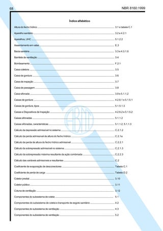 68 NBR 8160:1999
Índice alfabético
Altura do fecho hídrico .......................................................................................................................... 3.1 e tabela C.1
Aparelho sanitário ................................................................................................................................. 3.2 e 4.2.1
Aparelhos, UHC ..................................................................................................................................... 5.1.2.2
Assentamento em valas ....................................................................................................................... E.3
Bacia sanitária ....................................................................................................................................... 3.3 e 4.3.1.9
Barrilete de ventilação .......................................................................................................................... 3.4
Bombeamento ....................................................................................................................................... F.2.1
Caixa coletora ........................................................................................................................................ 3.5
Caixa de gordura ................................................................................................................................... 3.6
Caixa de inspeção ................................................................................................................................. 3.7
Caixa de passagem .............................................................................................................................. 3.8
Caixa sifonada ....................................................................................................................................... 3.9 e 5.1.1.2
Caixas de gordura ................................................................................................................................. 4.2.6.1 e 5.1.5.1
Caixas de gordura, tipos ....................................................................................................................... 5.1.5.1.3
Caixas e Dispositivos de Inspeção ..................................................................................................... 4.2.6.2 e 5.1.5.2
Caixas sifonadas ................................................................................................................................... 5.1.1.2
Caixas sifonadas, características ....................................................................................................... 5.1.1.2, 5.1.1.3
Cálculo da depressão admissível no sistema ................................................................................... C.2.1.2
Cálculo da perda admissível de altura do fecho hídrico ...................................................................C.2.1a
Cálculo da perda de altura do fecho hídrico admissível .................................................................. C.2.2.1
Cálculo da sobrepressão admissível no sistema ............................................................................. C.2.1.3
Cálculo da sobrepressão máxima resultante da ação combinada ................................................C.2.2.3
Cálculo das variáveis admissíveis e resultantes .............................................................................. C.2
Coeficiente de evaporação de desconectores ................................................................................. Tabela C.1
Coeficiente de perda de carga ............................................................................................................ Tabela D.2
Coletor predial ....................................................................................................................................... 3.10
Coletor público ...................................................................................................................................... 3.11
Coluna de ventilação ........................................................................................................................... 3.12
Componentes do subsistema de coleta ........................................................................................... 5.1
Componentes do subsistema de coleta e transporte de esgoto sanitário .................................... 4.2
Componentes do subsistema de ventilação ..................................................................................... 4.3
Componentes do subsistema de ventilação ..................................................................................... 5.2
Licença de uso exclusivo para Petrobrás S/A
Cópia impressa pelo Sistema Target CENWeb
 
