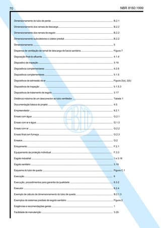 70 NBR 8160:1999
Dimensionamento do tubo de perda ................................................................................................. B.2.1
Dimensionamento dos ramais de descarga ..................................................................................... B.2.2
Dimensionamento dos ramais de esgoto .......................................................................................... B.2.2
Dimensionamento subcoletores e coletor predial ............................................................................B.2.2
Dimensionamento ................................................................................................................................. 5
Dispensa de ventilação de ramal de descarga de bacia sanitária ................................................ Figura 7
Disposição final do efluente ................................................................................................................ 4.1.4
Dispositivo de inspeção ....................................................................................................................... 3.16
Dispositivos complementares ............................................................................................................. 4.2.6
Dispositivos complementares ............................................................................................................. 5.1.5
Dispositivos de admissão de ar ........................................................................................................... Figura 2(a), 2(b)
Dispositivos de inspeção ..................................................................................................................... 5.1.5.3
Dispositivos de tratamento de esgoto ................................................................................................ 3.17
Distância máxima de um desconector ao tubo ventilador .............................................................. Tabela 1
Documentação básica do projeto ...................................................................................................... 4.5
Empreendedor ...................................................................................................................................... 8.2.1
Ensaio com água .................................................................................................................................. G.2.1
Ensaio com ar e água ........................................................................................................................... G.1.3
Ensaio com ar ........................................................................................................................................ G.2.2
Ensaio final com fumaça ...................................................................................................................... G.2.3
Ensaios ................................................................................................................................................... G.2
Entupimento .......................................................................................................................................... F.2.1
Equipamento de proteção individual ................................................................................................ F.3.3
Esgoto industrial .................................................................................................................................... 1 e 3.18
Esgoto sanitário ..................................................................................................................................... 3.19
Esquema do tubo de queda ................................................................................................................ Figura C.1
Execução ............................................................................................................................................... 6
Execução, procedimentos para garantia da qualidade .................................................................. 8.3.2
Executor .................................................................................................................................................. 8.2.4
Exemplo de cálculo de dimensionamento do tubo de queda ........................................................ B.2.1.3
Exemplos de sistemas prediais de esgoto sanitário ........................................................................ Figura 2
Exigências e recomendações gerais ................................................................................................. 1
Facilidade de manutenção .................................................................................................................. 3.20
Licença de uso exclusivo para Petrobrás S/A
Cópia impressa pelo Sistema Target CENWeb
 