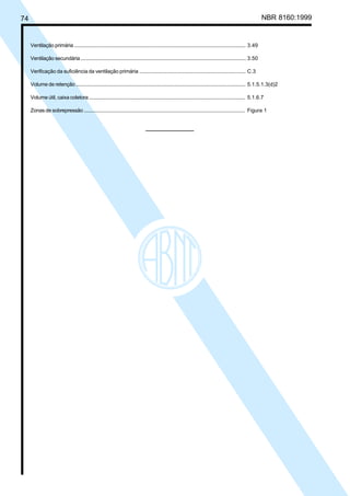 74 NBR 8160:1999
Ventilação primária ............................................................................................................................... 3.49
Ventilação secundária .......................................................................................................................... 3.50
Verificação da suficiência da ventilação primária ............................................................................ C.3
Volume de retenção .............................................................................................................................. 5.1.5.1.3(d)2
Volume útil, caixa coletora ................................................................................................................... 5.1.6.7
Zonas de sobrepressão ....................................................................................................................... Figura 1
Licença de uso exclusivo para Petrobrás S/A
Cópia impressa pelo Sistema Target CENWeb
 