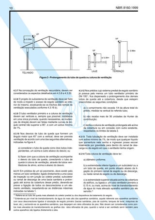 Licença de uso exclusivo para Petrobrás S/A
Cópia impressa pelo Sistema Target CENWeb

NBR 8160:1999

10

VP
VP

VP

LAJE

TELHADO

TERRAÇO

Figura 3 - Prolongamento do tubo de queda ou coluna de ventilação

4.3.7 Na concepção da ventilação secundária, devem ser

considerados os aspectos detalhados em 4.3.8 a 4.3.20.
4.3.8 O projeto do subsistema de ventilação deve ser feito

de modo a impedir o acesso de esgoto sanitário ao interior do mesmo, excetuando-se os trechos dos ramais de
ventilação executados conforme 4.3.16 b).

4.3.12 Nos prédios cujo sistema predial de esgoto sanitário
já possua pelo menos um tubo ventilador primário de
DN 1001), fica dispensado o prolongamento dos demais
tubos de queda até a cobertura, desde que estejam
preenchidas as seguintes condições:

a) o comprimento não exceda 1/4 da altura total do
prédio, medida na vertical do referido tubo;

4.3.9 O tubo ventilador primário e a coluna de ventilação

devem ser verticais e, sempre que possível, instalados
em uma única prumada; quando necessárias, as mudanças de direção devem ser feitas mediante curvas de ângulo central não superior a 90°, e com um aclive mínimo
de 1%.

b) não receba mais de 36 unidades de Hunter de
contribuição;
c) tenha a coluna de ventilação prolongada até acima
da cobertura ou em conexão com outra existente,
respeitados os limites da tabela 2.

4.3.10 Nos desvios de tubo de queda que formem um

ângulo maior que 45° com a vertical, deve ser prevista
ventilação de acordo com uma das seguintes alternativas,
indicadas na figura 4:
a) considerar o tubo de queda como dois tubos independentes, um acima e outro abaixo do desvio; ou

4.3.13 Toda tubulação de ventilação deve ser instalada
com aclive mínimo de 1%, de modo que qualquer líquido
que porventura nela venha a ingressar possa escoar
totalmente por gravidade para dentro do ramal de descarga ou de esgoto em que o ventilador tenha origem.
4.3.14 Toda coluna de ventilação deve ter:

b) fazer com que a coluna de ventilação acompanhe
o desvio do tubo de queda, conectando o tubo de
queda à coluna de ventilação, através de tubos ventiladores de alívio, acima e abaixo do desvio.
4.3.11 Em prédios de um só pavimento, deve existir pelo

menos um tubo ventilador, ligado diretamente a uma caixa
de inspeção ou em junção ao coletor predial, subcoletor
ou ramal de descarga de uma bacia sanitária e prolongado até acima da cobertura desse prédio, devendo-se
prever a ligação de todos os desconectores a um elemento ventilado, respeitando-se as distâncias máximas
indicadas na tabela 1.
1)

a) diâmetro uniforme;
b) a extremidade inferior ligada a um subcoletor ou a
um tubo de queda, em ponto situado abaixo da ligação do primeiro ramal de esgoto ou de descarga,
ou neste ramal de esgoto ou de descarga;
c) a extremidade superior situada acima da cobertura
do edifício, ou ligada a um tubo ventilador primário a
0,15 m, ou mais, acima do nível de transbordamento
da água do mais elevado aparelho sanitário por ele
servido.2)

Refere-se ao tubo de queda mais afastado do coletor predial ou dos dispositivos de tratamento do esgoto.
Entende-se por nível de transbordamento da água do mais alto dos aparelhos sanitários, aquele referente aos aparelhos sanitários
com seus desconectores ligados à tubulação de esgoto primário (bacias sanitárias, pias de cozinha, tanques de lavar, máquinas de
lavar, etc.), excluindo-se os aparelhos sanitários, que despejam em ralos sifonados de piso. Não devem ser considerados como pontos mais elevados de transbordamento as grelhas dos ralos sifonados de piso, quando o ramal a ser ventilado servir também para
outros aparelhos não ligados diretamente a eles.
2)

 