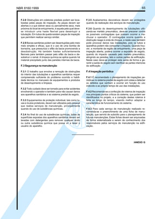 Licença de uso exclusivo para Petrobrás S/A
Cópia impressa pelo Sistema Target CENWeb

65

NBR 8160:1999

F.2.8 Obstruções em coletores prediais podem ser localizadas pelas peças de inspeção. As peças devem ser
abertas e a que estiver seca ou parcialmente seca, mais
próxima do local de entupimento, é aquela pela qual devese introduzir uma haste flexível para desentupir a
tubulação. Em tubos de queda existem peças de inspeção
que permitem realizar serviço similar.
F.2.9 Bacias sanitárias podem ser desentupidas pelo meio
mais simples e eficaz, que é o uso de uma bomba de
borracha, que pressuriza o sifão da bacia promovendo a
desobstrução. Há também hastes suficientemente
flexíveis para também passar pelo sifão da bacia e desobstruir o ramal. A limpeza química se aplica quando há
material precipitado junto das paredes internas da bacia.

F.3 Segurança na manutenção
F.3.1 O trabalho que envolve a remoção de obstruções
do interior das tubulações e aparelhos sanitários requer
compreensão suficiente do problema ocorrido e habilidade técnica no manuseio de equipamentos e produtos
de desentupimento e limpeza.
F.3.2 Todo cuidado deve ser tomado para evitar acidentes
envolvendo o operador e também para não causar danos
aos aparelhos sanitários e ao sistema predial de esgoto.
F.3.3 Equipamentos de proteção individual, tais como luvas e óculos protetores, devem ser utilizados pelo pessoal
que realiza serviços de manutenção, principalmente
quando do uso de substâncias químicas.
F.3.4 Ao final do uso de substâncias químicas, todas as
superfícies expostas dos aparelhos sanitários devem ser
lavadas com detergentes para remover qualquer ácido
ou outra substância química que possa vir a lesar o
usuário do aparelho.

F.3.5 Acabamentos decorativos devem ser protegidos
quando da realização dos serviços de manutenção.
F.3.6 Quando do desentupimento de tubulações utilizando-se martelo pneumático, deve-se precaver contra
os possíveis contragolpes que possam ocorrer e machucar o operador. O contragolpe ocorre quando a
obstrução reage à onda de choque, e neste caso também
pode provocar danos nas instalações, pois os tubos e
aparelhos podem não comportar o impacto. Quando houver, a montante da região de entupimento, uma peça de
inspeção aberta, poderá ocorrer a expulsão de esgoto,
quando do impacto causado pelo martelo pneumático,
atingindo as paredes, teto e outras partes da edificação.
Neste caso deve-se proteger esta saída de forma a garantir a saída do esgoto sem danificar as partes interiores
da edificação.

F.4 Inspeção periódica
F.4.1 É recomendado o planejamento de inspeções periódicas no sistema predial de esgoto com vistas a detectar
os defeitos que venham a ocorrer em função do uso
indevido e ao próprio tempo de uso das instalações.
F.4.2 Recomenda-se a confecção de roteiros de inspeção
nos principais pontos críticos do sistema, que podem ser
identificados no projeto, e a correção destes roteiros é
feita ao longo do tempo, visando melhor adaptar a
característica de funcionamento do sistema.
F.4.3 Para cada serviço de manutenção realizado recomenda-se o preenchimento de uma ficha de manutenção, que servirá de subsídio para o planejamento de
futuras manutenções. Estas fichas devem ser arquivadas
de forma sistematizada e serem de conhecimento dos
responsáveis pelos serviços de manutenção na edificação.

/ANEXO G

 