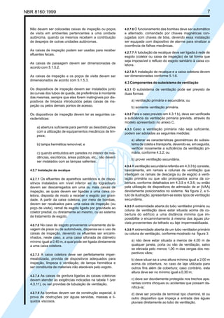 Licença de uso exclusivo para Petrobrás S/A
Cópia impressa pelo Sistema Target CENWeb

7

NBR 8160:1999

Não devem ser colocadas caixas de inspeção ou poços
de visita em ambientes pertencentes a uma unidade
autônoma, quando os mesmos recebem a contribuição
de despejos de outras unidades autônomas.
As caixas de inspeção podem ser usadas para receber
efluentes fecais.
As caixas de passagem devem ser dimensionadas de
acordo com 5.1.5.2.

4.2.7.6 O funcionamento das bombas deve ser automático

e alternado, comandado por chaves magnéticas conjugadas com chaves de bóia, devendo essa instalação
ser equipada com dispositivo de alarme para sinalizar a
ocorrência de falhas mecânicas.
4.2.7.7 A tubulação de recalque deve ser ligada à rede de

esgoto (coletor ou caixa de inspeção) de tal forma que
seja impossível o refluxo do esgoto sanitário à caixa coletora.
4.2.7.8 A instalação de recalque e a caixa coletora devem

As caixas de inspeção e os poços de visita devem ser
dimensionados de acordo com 5.1.5.3.

ser dimensionadas conforme 5.1.6.

Os dispositivos de inspeção devem ser instalados junto
às curvas dos tubos de queda, de preferência à montante
das mesmas, sempre que elas forem inatingíveis por dispositivos de limpeza introduzidos pelas caixas de inspeção ou pelos demais pontos de acesso.

4.3.1 O subsistema de ventilação pode ser previsto de
duas formas:

Os dispositivos de inspeção devem ter as seguintes características:

4.3.2 Para o caso previsto em 4.3.1 b), deve ser verificada
a suficiência da ventilação primária prevista, através do
modelo apresentado no anexo C.

a) abertura suficiente para permitir as desobstruções
com a utilização de equipamentos mecânicos de limpeza;
b) tampa hermética removível; e
c) quando embutidos em paredes no interior de residências, escritórios, áreas públicas, etc., não devem
ser instalados com as tampas salientes.

4.3 Componentes do subsistema de ventilação

a) ventilação primária e secundária; ou
b) somente ventilação primária.

4.3.3 Caso a ventilação primária não seja suficiente,

podem ser adotadas as seguintes medidas:
a) alterar as características geométricas do subsistema de coleta e transporte, devendo-se, em seguida,
verificar novamente a suficiência da ventilação primária, conforme 4.3.2; ou
b) prover ventilação secundária.
4.3.4 A ventilação secundária referida em 4.3.3 b) consiste,

4.2.7 Instalação de recalque
4.2.7.1 Os efluentes de aparelhos sanitários e de dispo-

sitivos instalados em nível inferior ao do logradouro
devem ser descarregados em uma ou mais caixas de
inspeção, as quais devem ser ligadas a uma caixa coletora, disposta de modo a receber o esgoto por gravidade. A partir da caixa coletora, por meio de bombas,
devem ser recalcados para uma caixa de inspeção (ou
poço de visita), ramal de esgoto ligado por gravidade ao
coletor predial, ou diretamente ao mesmo, ou ao sistema
de tratamento de esgoto.
4.2.7.2 No caso de esgoto proveniente unicamente da la-

vagem de pisos ou de automóveis, dispensa-se o uso de
caixas de inspeção, devendo os efluentes ser encaminhados, neste caso, a uma caixa sifonada de diâmetro
mínimo igual a 0,40 m, a qual pode ser ligada diretamente
a uma caixa coletora.
4.2.7.3 A caixa coletora deve ser perfeitamente imper-

meabilizada, provida de dispositivos adequados para
inspeção, limpeza e ventilação; de tampa hermética e
ser constituída de materiais não atacáveis pelo esgoto.

basicamente, em ramais e colunas de ventilação que
interligam os ramais de descarga ou de esgoto à ventilação primária ou que são prolongados acima da cobertura, conforme detalhados em 4.3.5 e 4.3.6; ou então
pela utilização de dispositivos de admissão de ar (VAA)
devidamente posicionados no sistema. Na figura 2, a título de ilustração, apresentam-se estes tipos de ventilação
secundária.
4.3.5 A extremidade aberta do tubo ventilador primário ou
coluna de ventilação deve estar situada acima da cobertura do edifício a uma distância mínima que impossibilite o encaminhamento à mesma das águas pluviais provenientes do telhado ou laje impermeabilizada.
4.3.6 A extremidade aberta de um tubo ventilador primário

ou coluna de ventilação, conforme mostrado na figura 3:
a) não deve estar situada a menos de 4,00 m de
qualquer janela, porta ou vão de ventilação, salvo
se elevada pelo menos 1,00 m das vergas dos respectivos vãos;
b) deve situar-se a uma altura mínima igual a 2,00 m
acima da cobertura, no caso de laje utilizada para
outros fins além de cobertura; caso contrário, esta
altura deve ser no mínimo igual a 0,30 m;

4.2.7.4 As caixas de gordura ligadas às caixas coletoras

devem atender às exigências indicadas na tabela 1 (ver
4.3.11), ou ser providas de tubulação de ventilação.

c) deve ser devidamente protegida nos trechos aparentes contra choques ou acidentes que possam danificá-la;

4.2.7.5 As bombas devem ser de construção especial, à

d) deve ser provida de terminal tipo chaminé, tê ou
outro dispositivo que impeça a entrada das águas
pluviais diretamente ao tubo de ventilação.

prova de obstruções por águas servidas, massas e líquidos viscosos.

 