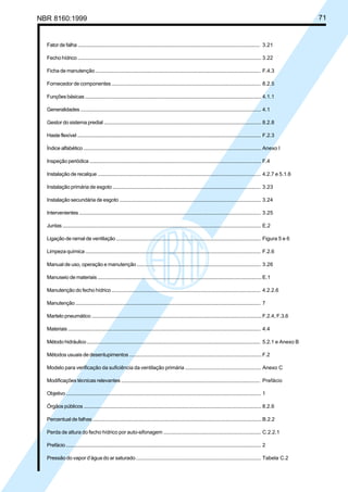 Licença de uso exclusivo para Petrobrás S/A
Cópia impressa pelo Sistema Target CENWeb

NBR 8160:1999

Fator de falha ......................................................................................................................................... 3.21
Fecho hídrico .......................................................................................................................................... 3.22
Ficha de manutenção ........................................................................................................................... F.4.3
Fornecedor de componentes .............................................................................................................. 8.2.5
Funções básicas .................................................................................................................................... 4.1.1
Generalidades ....................................................................................................................................... 4.1
Gestor do sistema predial ..................................................................................................................... 8.2.8
Haste flexível .......................................................................................................................................... F.2.3
Índice alfabético ..................................................................................................................................... Anexo I
Inspeção periódica ................................................................................................................................ F.4
Instalação de recalque ......................................................................................................................... 4.2.7 e 5.1.6
Instalação primária de esgoto ............................................................................................................. 3.23
Instalação secundária de esgoto ........................................................................................................ 3.24
Intervenientes ........................................................................................................................................ 3.25
Juntas ...................................................................................................................................................... E.2
Ligação de ramal de ventilação .......................................................................................................... Figura 5 e 6
Limpeza química ................................................................................................................................... F.2.6
Manual de uso, operação e manutenção .......................................................................................... 3.26
Manuseio de materiais .......................................................................................................................... E.1
Manutenção do fecho hídrico .............................................................................................................. 4.2.2.6
Manutenção ........................................................................................................................................... 7
Martelo pneumático ............................................................................................................................... F.2.4, F.3.6
Materiais ................................................................................................................................................. 4.4
Método hidráulico ................................................................................................................................. 5.2.1 e Anexo B
Métodos usuais de desentupimentos ................................................................................................. F.2
Modelo para verificação da suficiência da ventilação primária ..................................................... Anexo C
Modificações técnicas relevantes ...................................................................................................... Prefácio
Objetivo ................................................................................................................................................... 1
Órgãos públicos ..................................................................................................................................... 8.2.6
Percentual de falhas .............................................................................................................................. B.2.2
Perda de altura do fecho hídrico por auto-sifonagem ...................................................................... C.2.2.1
Prefácio ................................................................................................................................................... 2
Pressão do vapor d’água do ar saturado ........................................................................................... Tabela C.2

71

 