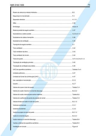 Licença de uso exclusivo para Petrobrás S/A
Cópia impressa pelo Sistema Target CENWeb

NBR 8160:1999

Roteiro de cálculo do método hidráulico ............................................................................................ B.2
Segurança na manutenção ................................................................................................................. F.3
Separador absoluto .............................................................................................................................. 4.1.3.1
Sifão ......................................................................................................................................................... 3.36
Simbologia ............................................................................................................................................. Anexo A
Sistema predial de esgoto sanitário ................................................................................................... 3.37
Subcoletores e coletor predial ............................................................................................................ 4.2.5 e 5.1.4
Subsistema de coleta e transporte ..................................................................................................... 3.38
Subsistema de ventilação .................................................................................................................... 3.39
Transporte de esgoto sanitário ........................................................................................................... 5.1
Tubo ventilador ...................................................................................................................................... 3.42
Tubo ventilador de alívio ...................................................................................................................... 3.43
Tubo ventilador de circuito ................................................................................................................... 3.44
Tubos de queda ..................................................................................................................................... 3.41 e 4.2.4 e 5.1.3
Tubulação de ventilação primária ...................................................................................................... 3.45
Tubulação de ventilação secundária ................................................................................................. 3.46
UHC dos aparelhos sanitários ............................................................................................................. Tabelas 3 e 4
Unidade autônoma ............................................................................................................................... 3.47
Unidade de Hunter de contribuição (UHC) ....................................................................................... 4.47
Uso, operação e manutenção ............................................................................................................. 8.3.3
Usuário ................................................................................................................................................... 8.2.7
Valores de a para o tubo de queda ..................................................................................................... Tabela C.4
Valores de vazão máxima no ramal de descarga ............................................................................ B.2.2.2
Valores de vazão máxima para outros materiais ............................................................................. Tabela B.6
Valores do coeficiente de perda de pressão do ramal ..................................................................... Tabela C.5
Valores limites de vazão no tubo de queda ....................................................................................... B.2.1.5
Variáveis admissíveis ........................................................................................................................... C.2.1
Variáveis resultantes ............................................................................................................................ C.2.2
Vazão de projeto do tubo de queda .................................................................................................... B.2.1.2
Vazão do ramal de esgoto ................................................................................................................... B.2.2.3
Vazão máxima no ramal de descarga ................................................................................................ Tabela B.6
Vazões unitárias dos aparelhos sanitários ....................................................................................... Tabela B.4
Ventilação em circuito .......................................................................................................................... Figura 8

73

 