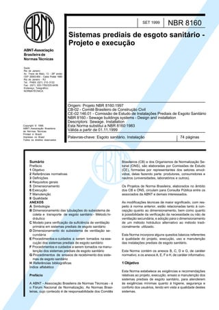 Licença de uso exclusivo para Petrobrás S/A
Cópia impressa pelo Sistema Target CENWeb

SET 1999

NBR 8160

Sistemas prediais de esgoto sanitário Projeto e execução
ABNT-Associação
Brasileira de
Normas Técnicas
Sede:
Rio de Janeiro
Av. Treze de Maio, 13 - 28º andar
CEP 20003-900 - Caixa Postal 1680
Rio de Janeiro - RJ
Tel.: PABX (021) 210 -3122
Fax: (021) 220-1762/220-6436
Endereço Telegráfico:
NORMATÉCNICA

Copyright © 1999,
ABNT–Associação Brasileira
de Normas Técnicas
Printed in Brazil/
Impresso no Brasil
Todos os direitos reservados

Origem: Projeto NBR 8160:1997
CB-02 - Comitê Brasileiro de Construção Civil
CE-02:146.01 - Comissão de Estudo de Instalações Prediais de Esgoto Sanitário
NBR 8160 - Sewage buildings systems - Design and installation
Descriptors: Sewage. Installation
Esta Norma substitui a NBR 8160:1983
Válida a partir de 01.11.1999
Palavras-chave: Esgoto sanitário. Instalação

Sumário
Prefácio
1 Objetivo
2 Referências normativas
3 Definições
4 Requisitos gerais
5 Dimensionamento
6 Execução
7 Manutenção
8 Qualidade
ANEXOS
A Simbologia
B Dimensionamento das tubulações do subsistema de
coleta e transporte de esgoto sanitário - Método hidráulico
C Modelo para verificação da suficiência de ventilação
primária em sistemas prediais de esgoto sanitário
D Dimensionamento do subsistema de ventilação secundária
E Procedimentos e cuidados a serem tomados na execução dos sistemas prediais de esgoto sanitário
F Procedimentos e cuidados a serem tomados na manutenção dos sistemas prediais de esgoto sanitário
G Procedimentos de ensaios de recebimento dos sistemas de esgoto sanitário
H Referências bibliográficas
Índice alfabético
Prefácio
A ABNT - Associação Brasileira de Normas Técnicas - é
o Fórum Nacional de Normalização. As Normas Brasileiras, cujo conteúdo é de responsabilidade dos Comitês

74 páginas

Brasileiros (CB) e dos Organismos de Normalização Setorial (ONS), são elaboradas por Comissões de Estudo
(CE), formadas por representantes dos setores envolvidos, delas fazendo parte: produtores, consumidores e
neutros (universidades, laboratórios e outros).
Os Projetos de Norma Brasileira, elaborados no âmbito
dos CB e ONS, circulam para Consulta Pública entre os
associados da ABNT e demais interessados.
As modificações técnicas de maior significado, com respeito à norma anterior, estão relacionadas tanto à concepção quanto ao dimensionamento, bem como quanto
à possibilidade da verificação da necessidade ou não de
ventilação secundária, e adoção para o dimensionamento
de um método hidráulico alternativo ao método tradicionalmente utilizado.
Esta Norma incorpora alguns quesitos básicos referentes
à qualidade do projeto, execução, uso e manutenção
das instalações prediais de esgoto sanitário.
Esta Norma contém os anexos B, C, D e G, de caráter
normativo, e os anexos A, E, F e H, de caráter informativo.

1 Objetivo
Esta Norma estabelece as exigências e recomendações
relativas ao projeto, execução, ensaio e manutenção dos
sistemas prediais de esgoto sanitário, para atenderem
às exigências mínimas quanto à higiene, segurança e
conforto dos usuários, tendo em vista a qualidade destes
sistemas.

 