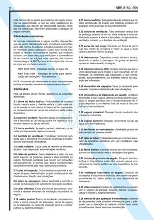 2 NBR 8160:1999
Esta Norma não se aplica aos sistemas de esgoto indus-
trial ou assemelhado, a não ser para estabelecer as
precauções que devem ser observadas quando, neste
tipo de construção, estiverem associadas à geração de
esgoto sanitário.
2 Referências normativas
As normas relacionadas a seguir contêm disposições
que, ao serem citadas neste texto, constituem prescrições
para esta Norma. As edições indicadas estavam em vigor
no momento desta publicação. Como toda norma está
sujeita a revisão, recomenda-se àqueles que realizam
acordos com base nesta que verifiquem a conveniência
de se usarem as edições mais recentes das normas
citadas a seguir. A ABNT possui a informação das normas
em vigor em um dado momento.
NBR 5626:1998 - Instalação predial de água fria
NBR 6493:1994 - Emprego de cores para identifi-
cação de tubulações - Procedimento
NOTA - As normas não referenciadas no texto, mas pertinentes
ao tema em questão, encontram-se relacionadas no anexo H.
3 Definições
Para os efeitos desta Norma, aplicam-se as seguintes
definições:
3.1 altura do fecho hídrico: Profundidade da camada
líquida, medida entre o nível de saída e o ponto mais bai-
xo da parede ou colo inferior do desconector, que separa
os compartimentos ou ramos de entrada e saída desse
dispositivo.
3.2 aparelho sanitário: Aparelho ligado à instalação pre-
dial e destinado ao uso de água para fins higiênicos ou a
receber dejetos ou águas servidas.
3.3 bacia sanitária: Aparelho sanitário destinado a re-
ceber exclusivamente dejetos humanos.
3.4 barrilete de ventilação: Tubulação horizontal com
saída para a atmosfera em um ponto, destinada a receber
dois ou mais tubos ventiladores.
3.5 caixa coletora: Caixa onde se reúnem os efluentes
líquidos, cuja disposição exija elevação mecânica.
3.6 caixa de gordura: Caixa destinada a reter, na sua
parte superior, as gorduras, graxas e óleos contidos no
esgoto, formando camadas que devem ser removidas
periodicamente, evitando que estes componentes
escoem livremente pela rede, obstruindo a mesma.
3.7 caixa de inspeção: Caixa destinada a permitir a ins-
peção, limpeza, desobstrução, junção, mudanças de de-
clividade e/ou direção das tubulações.
3.8 caixa de passagem: Caixa destinada a permitir a
junção de tubulações do subsistema de esgoto sanitário.
3.9 caixa sifonada: Caixa provida de desconector, des-
tinada a receber efluentes da instalação secundária de
esgoto.
3.10 coletor predial: Trecho de tubulação compreendido
entre a última inserção de subcoletor, ramal de esgoto
ou de descarga, ou caixa de inspeção geral e o coletor
público ou sistema particular.
3.11 coletor público: Tubulação da rede coletora que re-
cebe contribuição de esgoto dos coletores prediais em
qualquer ponto ao longo do seu comprimento.
3.12 coluna de ventilação: Tubo ventilador vertical que
se prolonga através de um ou mais andares e cuja ex-
tremidade superior é aberta à atmosfera, ou ligada a tubo
ventilador primário ou a barrilete de ventilação.
3.13 curva de raio longo: Conexão em forma de curva
cujo raio médio de curvatura é maior ou igual a duas
vezes o diâmetro interno da peça.
3.14 desconector: Dispositivo provido de fecho hídrico,
destinado a vedar a passagem de gases no sentido
oposto ao deslocamento do esgoto.
3.15 diâmetro nominal (DN): Simples número que serve
como designação para projeto e para classificar, em di-
mensões, os elementos das tubulações, e que corres-
ponde, aproximadamente, ao diâmetro interno da tubu-
lação em milímetros.
3.16 dispositivo de inspeção: Peça ou recipiente para
inspeção, limpeza e desobstrução das tubulações.
3.17 dispositivos de tratamento de esgoto: Unidades
destinadas a reter corpos sólidos e outros poluentes con-
tidos no esgoto sanitário com o encaminhamento do lí-
quido depurado a um destino final, de modo a não pre-
judicar o meio ambiente.
3.18 esgoto industrial: Despejo líquido resultante dos
processos industriais.
3.19 esgoto sanitário: Despejo proveniente do uso da
água para fins higiênicos.
3.20 facilidade de manutenção: Viabilidade prática de
manutenção do sistema predial.
3.21 fator de falha: Probabilidade de que o número espe-
rado de aparelhos sanitários, em uso simultâneo, seja
ultrapassado.
3.22 fecho hídrico: Camada líquida, de nível constante,
que em um desconector veda a passagem dos gases.
3.23 instalação primária de esgoto: Conjunto de tubu-
lações e dispositivos onde têm acesso gases pro-
venientes do coletor público ou dos dispositivos de tra-
tamento.
3.24 instalação secundária de esgoto: Conjunto de
tubulações e dispositivos onde não têm acesso os gases
provenientes do coletor público ou dos dispositivos de
tratamento.
3.25 intervenientes: Cadeia de participantes que atuam
com o objetivo de planejar, projetar, fabricar, executar,
utilizar e manter o empreendimento.
3.26 manual de uso, operação e manutenção: Conjunto
de documentos onde constam informações para o ade-
quado uso e operação do sistema predial, bem como
procedimentos claros para sua manutenção.
Cópia não autorizada
 