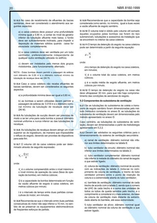 20 NBR 8160:1999
5.1.6.3 No caso de recebimento de efluentes de bacias
sanitárias, deve ser considerado o atendimento aos se-
guintes aspectos:
a) a caixa coletora deve possuir uma profundidade
mínima igual a 0,90 m, a contar do nível da geratriz
inferior da tubulação afluente mais baixa; o fundo
deve ser suficientemente inclinado, para impedir a
deposição de materiais sólidos quando caixa for
esvaziada completamente;
b) a caixa coletora deve ser ventilada por um tubo
ventilador, preferencialmente independente de
qualquer outra ventilação utilizada no edifício;
c) devem ser instalados pelo menos dois grupos
motobomba, para funcionamento alternado.
NOTA - Estas bombas devem permitir a passagem de esferas
com diâmetro de 0,06 m e o diâmetro nominal mínimo da
tubulação de recalque deve ser DN 75.
5.1.6.4 Caso a caixa coletora não receba efluentes de
bacias sanitárias, devem ser considerados os seguintes
aspectos:
a) a profundidade mínima deve ser igual a 0,60 m;
b) as bombas a serem utilizadas devem permitir a
passagem de esferas de 0,018 m e o diâmetro nomi-
nal mínimo da tubulação de recalque deve ser
DN 40.
5.1.6.5 As tubulações de sucção devem ser previstas de
modo a se ter uma para cada bomba e possuir diâmetro
nominal uniforme e nunca inferior ao das tubulações de
recalque.
5.1.6.6 As tubulações de recalque devem atingir um nível
superior ao do logradouro, de maneira que impossibilite
o refluxo do esgoto, devendo ser providas de dispositivos
para este fim.
5.1.6.7 O volume útil da caixa coletora pode ser deter-
minado através da seguinte expressão:
4
x
u
t
Q
V =
onde:
Vu
é o volume compreendido entre o nível máximo e
o nível mínimo de operação da caixa (faixa de ope-
ração da bomba), em metros cúbicos;
Q é a capacidade da bomba determinada em função
da vazão afluente de esgoto à caixa coletora, em
metros cúbicos por minuto;
t é o intervalo de tempo entre duas partidas conse-
cutivas do motor, em minutos.
5.1.6.8 Recomenda-se que o intervalo entre duas partidas
consecutivas do motor não seja inferior a 10 min, no sen-
tido de se preservar os equipamentos eletromecânicos
de freqüentes esforços de partida.
5.1.6.9 Recomenda-se que a capacidade da bomba seja
considerada como sendo, no mínimo, igual a duas vezes
a vazão afluente de esgoto sanitário.
5.1.6.10 O volume total é obtido pelo volume útil somado
àqueles ocupados pelas bombas (se forem do tipo
submersível), tubulações e acessórios da instalação que
se encontrem no interior da caixa coletora
5.1.6.11 O tempo de detenção do esgoto na caixa coletora
pode ser determinado a partir da seguinte equação:
q
V
d t
=
onde:
d é o tempo de detenção do esgoto na caixa coletora,
em minutos;
Vt
é o volume total da caixa coletora, em metros
cúbicos;
q é a vazão média de esgoto afluente, em metros
cúbicos por minuto.
5.1.6.12 O tempo de detenção do esgoto na caixa não
deve ultrapassar 30 min, para que não haja comprome-
timento das condições de aerobiose do esgoto.
5.2 Componentes do subsistema de ventilação
5.2.1 Se as tubulações do subsistema de coleta e trans-
porte de esgoto sanitário foram dimensionadas pelo mé-
todo hidráulico constante no anexo B, as tubulações do
subsistema de ventilação devem ser dimensionadas pelo
método apresentado no anexo D.
Caso contrário, as tubulações do subsistema de venti-
lação, devem ser dimensionadas a partir da metodologia
apresentada em 5.2.2.
5.2.2 Devem ser adotados os seguintes critérios para o
dimensionamento do sistema de ventilação secundária:
a) ramal de ventilação: diâmetro nominal não infe-
rior aos limites determinados na tabela 8;
b) tubo ventilador de circuito: diâmetro nominal não
inferior aos limites determinados na tabela 2;
c) tubo ventilador complementar: diâmetro nominal
não inferior à metade do diâmetro do ramal de esgoto
a que estiver ligado;
d) coluna de ventilação: diâmetro nominal de acordo
com as indicações da tabela 2. Inclui-se no com-
primento da coluna de ventilação, o trecho do tubo
ventilador primário entre o ponto de inserção da
coluna e a extremidade aberta do tubo ventilador;
e) barrilete de ventilação: diâmetro nominal de cada
trecho de acordo com a tabela 2, sendo que o número
de UHC de cada trecho é a soma das unidades de
todos os tubos de queda servidos pelo trecho, e o
comprimento a considerar é o mais extenso, da base
da coluna de ventilação mais distante da extremi-
dade aberta do barrilete, até essa extremidade;
f) tubo ventilador de alívio: diâmetro nominal igual
ao diâmetro nominal da coluna de ventilação a que
estiver ligado.
Cópia não autorizada
 