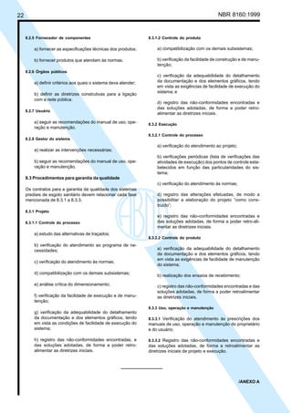 22 NBR 8160:1999
8.2.5 Fornecedor de componentes
a) fornecer as especificações técnicas dos produtos;
b) fornecer produtos que atendam às normas.
8.2.6 Órgãos públicos
a) definir critérios aos quais o sistema deva atender;
b) definir as diretrizes construtivas para a ligação
com a rede pública.
8.2.7 Usuário
a) seguir as recomendações do manual de uso, ope-
ração e manutenção.
8.2.8 Gestor do sistema
a) realizar as intervenções necessárias;
b) seguir as recomendações do manual de uso, ope-
ração e manutenção.
8.3 Procedimentos para garantia da qualidade
Os contratos para a garantia da qualidade dos sistemas
prediais de esgoto sanitário devem relacionar cada fase
mencionada de 8.3.1 a 8.3.3.
8.3.1 Projeto
8.3.1.1 Controle do processo
a) estudo das alternativas de traçados;
b) verificação do atendimento ao programa de ne-
cessidades;
c) verificação do atendimento às normas;
d) compatibilização com os demais subsistemas;
e) análise crítica do dimensionamento;
f) verificação da facilidade de execução e de manu-
tenção;
g) verificação da adequabilidade do detalhamento
da documentação e dos elementos gráficos, tendo
em vista as condições de facilidade de execução do
sistema;
h) registro das não-conformidades encontradas, e
das soluções adotadas, de forma a poder retro-
alimentar as diretrizes iniciais.
8.3.1.2 Controle do produto
a) compatibilização com os demais subsistemas;
b) verificação da facilidade de construção e de manu-
tenção;
c) verificação da adequabilidade do detalhamento
da documentação e dos elementos gráficos, tendo
em vista as exigências de facilidade de execução do
sistema; e
d) registro das não-conformidades encontradas e
das soluções adotadas, de forma a poder retro-
alimentar as diretrizes iniciais.
8.3.2 Execução
8.3.2.1 Controle do processo
a) verificação do atendimento ao projeto;
b) verificações periódicas (lista de verificações das
atividades de execução) dos pontos de controle esta-
belecidos em função das particularidades do sis-
tema;
c) verificação do atendimento às normas;
d) registro das alterações efetuadas, de modo a
possibilitar a elaboração do projeto “como cons-
truído”;
e) registro das não-conformidades encontradas e
das soluções adotadas, de forma a poder retro-ali-
mentar as diretrizes iniciais.
8.3.2.2 Controle do produto
a) verificação da adequabilidade do detalhamento
da documentação e dos elementos gráficos, tendo
em vista as exigências de facilidade de manutenção
do sistema;
b) realização dos ensaios de recebimento;
c) registro das não-conformidades encontradas e das
soluções adotadas, de forma a poder retroalimentar
as diretrizes iniciais.
8.3.3 Uso, operação e manutenção
8.3.3.1 Verificação do atendimento às prescrições dos
manuais de uso, operação e manutenção do proprietário
e do usuário.
8.3.3.2 Registro das não-conformidades encontradas e
das soluções adotadas, de forma a retroalimentar as
diretrizes iniciais de projeto e execução.
/ANEXO A
Cópia não autorizada
 