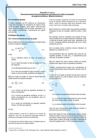 24 NBR 8160:1999
Anexo B (normativo)
Dimensionamento das tubulações do subsistema de coleta e transporte
de esgotos sanitários - Método hidráulico4)
B.1 Condições geraiss
O roteiro detalhado em B.2 refere-se ao dimensiona-
mento das tubulações do subsistema de coleta e trans-
porte de esgoto sanitário, quais sejam: ramal de des-
carga, ramal de esgoto, tubo de queda, subcoletor e co-
letor predial, considerando o escoamento em regime
permanente.
B.2 Roteiro de cálculo
B.2.1 Dimensionamento do tubo de queda
B.2.1.1 O diâmetro do tubo de queda pode ser determinado
a partir da seguinte equação:
5/8
3/8
3/8
0,116
to
Q
n
D Tq
Tq = ... (1)
onde:
DTq
é o diâmetro interno do tubo de queda, em
metros;
QTq
é a vazão de projeto no tubo de queda, em litros
por segundo;
n é o coeficiente de Manning, em s/m1/3
;
to é a taxa de ocupação de água durante o escoa-
mento no tubo de queda, parâmetro admensional.
B.2.1.2 A vazão de projeto no tubo de queda pode ser
obtida através da seguinte equação:
∑ =
(
=
n
1
i i
i )
q
m
QTq ... (2)
onde:
n é o número de tipos de aparelhos sanitários no
trecho considerado;
mi
é o número de aparelhos sanitários, do tipo i, a
serem considerados em uso simultâneo, para um
dado fator de falha;
qi
é a vazão de contribuição do aparelho sanitário
do tipo i, em litros por segundo.
NOTAS
1 Neste somatório, o valor de m é obtido em um conjunto de
tabelas B.1, B.2 e B.3, as quais foram elaboradas através da
aplicação da distribuição binomial de probabilidades.
2 A utilização das referidas tabelas requer o estabelecimento do
percentual de falhas que se deseja trabalhar.
3 Faz-se necessário, igualmente, em função das características
do tipo de aparelho sanitário (freqüência de uso e geometria),
definir o tempo de descarga média entre descargas conse-
cutivas, assim como a duração média da descarga.
B.2.1.3 Tendo-se o número total n de aparelhos sanitários
instalados do tipo em questão, obtém-se então o valor
de m.
Por exemplo, deve-se considerar que existam 35 apa-
relhos sanitários de um determinado tipo instalados, onde
o intervalo de tempo médio entre duas descargas é de
15 min, a duração média de descarga é de 10 s e o fator
de falha for de 5,0%.
Com os dados acima, conforme valores indicados na
tabela B.3 c), obtém-se mx
= 2.
Tal procedimento deve ser repetido para cada tipo de
aparelho sanitário. O valor de qi
é característico para
cada tipo de aparelho sanitário.
B.2.1.4 A tabela B.4 indica valores médios de vazões
unitárias para alguns tipos de aparelhos sanitários.
Todavia, prioritariamente devem ser considerados os
valores especificados pelos fabricantes quando este for
o caso.
O valor de to (a fração da seção transversal do tubo de
queda respectivo ao anel de água), pode ser expresso
da seguinte forma:
Tq
e
S
S
to = ... (3)
onde:
to é a fração da seção transversal do tubo de queda;
Se
é a área da seção transversal da coroa circular
por onde escoa a água no tubo de queda;
STq
é a área da seção transversal do tubo de queda.
Uma vez que o escoamento anular deve ser mantido, o
valor de to deve ser inferior a 1/3.
B.2.1.5 Na tabela B.5 são apresentados alguns valores
limites de vazão no tubo de queda, em litros por segundo,
permitindo a determinação direta do diâmetro do tubo de
queda após o cálculo da vazão de projeto e definição da
taxa de ocupação, para n = 0,010 (tubulação plástica).
4)
Graça, M.E.A., Gonçalves, O.M., Montenegro, M.H., cujas referências estão indicadas no anexo H.
Cópia não autorizada
 