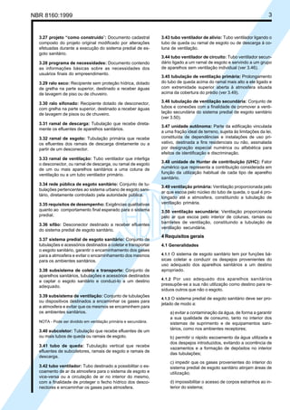 NBR 8160:1999 3
3.27 projeto “como construído”: Documento cadastral
composto do projeto original modificado por alterações
efetuadas durante a execução do sistema predial de es-
goto sanitário.
3.28 programa de necessidades: Documento contendo
as informações básicas sobre as necessidades dos
usuários finais do empreendimento.
3.29 ralo seco: Recipiente sem proteção hídrica, dotado
de grelha na parte superior, destinado a receber águas
de lavagem de piso ou de chuveiro.
3.30 ralo sifonado: Recipiente dotado de desconector,
com grelha na parte superior, destinado a receber águas
de lavagem de pisos ou de chuveiro.
3.31 ramal de descarga: Tubulação que recebe direta-
mente os efluentes de aparelhos sanitários.
3.32 ramal de esgoto: Tubulação primária que recebe
os efluentes dos ramais de descarga diretamente ou a
partir de um desconector.
3.33 ramal de ventilação: Tubo ventilador que interliga
o desconector, ou ramal de descarga, ou ramal de esgoto
de um ou mais aparelhos sanitários a uma coluna de
ventilação ou a um tubo ventilador primário.
3.34 rede pública de esgoto sanitário: Conjunto de tu-
bulações pertencentes ao sistema urbano de esgoto sani-
tário, diretamente controlado pela autoridade pública.
3.35 requisitos de desempenho: Exigências qualitativas
quanto ao comportamento final esperado para o sistema
predial.
3.36 sifão: Desconector destinado a receber efluentes
do sistema predial de esgoto sanitário.
3.37 sistema predial de esgoto sanitário: Conjunto de
tubulações e acessórios destinados a coletar e transportar
o esgoto sanitário, garantir o encaminhamento dos gases
para a atmosfera e evitar o encaminhamento dos mesmos
para os ambientes sanitários.
3.38 subsistema de coleta e transporte: Conjunto de
aparelhos sanitários, tubulações e acessórios destinados
a captar o esgoto sanitário e conduzi-lo a um destino
adequado.
3.39 subsistema de ventilação: Conjunto de tubulações
ou dispositivos destinados a encaminhar os gases para
a atmosfera e evitar que os mesmos se encaminhem para
os ambientes sanitários.
NOTA - Pode ser dividido em ventilação primária e secundária.
3.40 subcoletor: Tubulação que recebe efluentes de um
ou mais tubos de queda ou ramais de esgoto.
3.41 tubo de queda: Tubulação vertical que recebe
efluentes de subcoletores, ramais de esgoto e ramais de
descarga.
3.42 tubo ventilador: Tubo destinado a possibilitar o es-
coamento de ar da atmosfera para o sistema de esgoto e
vice-versa ou a circulação de ar no interior do mesmo,
com a finalidade de proteger o fecho hídrico dos desco-
nectores e encaminhar os gases para atmosfera.
3.43 tubo ventilador de alívio: Tubo ventilador ligando o
tubo de queda ou ramal de esgoto ou de descarga à co-
luna de ventilação.
3.44 tubo ventilador de circuito: Tubo ventilador secun-
dário ligado a um ramal de esgoto e servindo a um grupo
de aparelhos sem ventilação individual (ver 3.46).
3.45 tubulação de ventilação primária: Prolongamento
do tubo de queda acima do ramal mais alto a ele ligado e
com extremidade superior aberta à atmosfera situada
acima da cobertura do prédio (ver 3.49).
3.46 tubulação de ventilação secundária: Conjunto de
tubos e conexões com a finalidade de promover a venti-
lação secundária do sistema predial de esgoto sanitário
(ver 3.50).
3.47 unidade autônoma: Parte da edificação vinculada
a uma fração ideal de terreno, sujeita às limitações da lei,
constituída de dependências e instalações de uso pri-
vativo, destinada a fins residenciais ou não, assinalada
por designação especial numérica ou alfabética para
efeitos de identificação e discriminação.
3.48 unidade de Hunter de contribuição (UHC): Fator
numérico que representa a contribuição considerada em
função da utilização habitual de cada tipo de aparelho
sanitário.
3.49 ventilação primária: Ventilação proporcionada pelo
ar que escoa pelo núcleo do tubo de queda, o qual é pro-
longado até a atmosfera, constituindo a tubulação de
ventilação primária.
3.50 ventilação secundária: Ventilação proporcionada
pelo ar que escoa pelo interior de colunas, ramais ou
barriletes de ventilação, constituindo a tubulação de
ventilação secundária.
4 Requisitos gerais
4.1 Generalidades
4.1.1 O sistema de esgoto sanitário tem por funções bá-
sicas coletar e conduzir os despejos provenientes do
uso adequado dos aparelhos sanitários a um destino
apropriado.
4.1.2 Por uso adequado dos aparelhos sanitários
pressupõe-se a sua não utilização como destino para re-
síduos outros que não o esgoto.
4.1.3 O sistema predial de esgoto sanitário deve ser pro-
jetado de modo a:
a) evitar a contaminação da água, de forma a garantir
a sua qualidade de consumo, tanto no interior dos
sistemas de suprimento e de equipamentos sani-
tários, como nos ambientes receptores;
b) permitir o rápido escoamento da água utilizada e
dos despejos introduzidos, evitando a ocorrência de
vazamentos e a formação de depósitos no interior
das tubulações;
c) impedir que os gases provenientes do interior do
sistema predial de esgoto sanitário atinjam áreas de
utilização;
d) impossibilitar o acesso de corpos estranhos ao in-
terior do sistema;
Cópia não autorizada
 